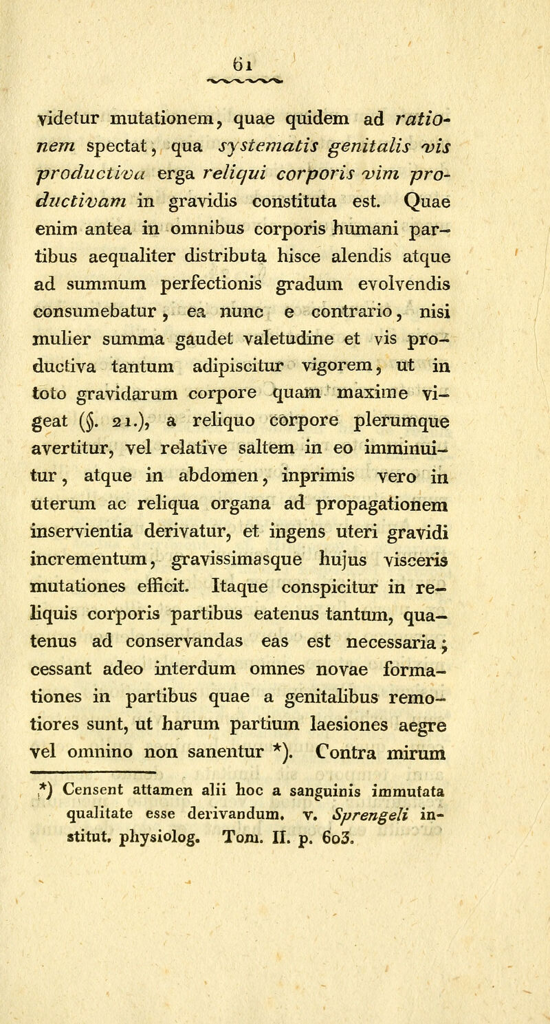 videtur mutationem, quae quidem ad ratiO' nem spectat, qua systematis genitalis 'vis productiva erga relicjui corporis njim pro- ductivam in gravidis constituta est. Quae enim antea in omnibus corporis humani par- tibus aequaliter distributa hisce alendis atque ad summum perfectionis gradum evolvendis consumebatur, ea nunc e contrario, nisi muKer summa gaudet valetudine et vis pro-^ ductiva tantum adipiscitur vigorem, ut in toto gravidarum corpore quam maxime vi- geat {§. 21.), a reliquo corpore plerumque avertitur, vel relative saltem in eo imminui- tur, atque in abdomen, inprimis vero in uterum ac reHqua organa ad propagationem inservientia derivatur, et ingens uteri gravidi incrementum, gravissimasque hujus visceris mutationes elficit. Itaque conspicitur in re— liquis corporis partibus eatenus tantum, qua— tenus ad conservandas eas est necessaria^ cessant adeo interdum omnes novae forma- tiones in partibus quae a genitaHbus remo- tiores sunt, ut harum partium laesiones aegre vel omnino non sanentur *). Contra mirum *) Censent attamen alii hoc a sanguinis immutata qualitate esse derivandum. v. Sprengeli in- atitut, physiolog. Tom. II. p. 6o3.