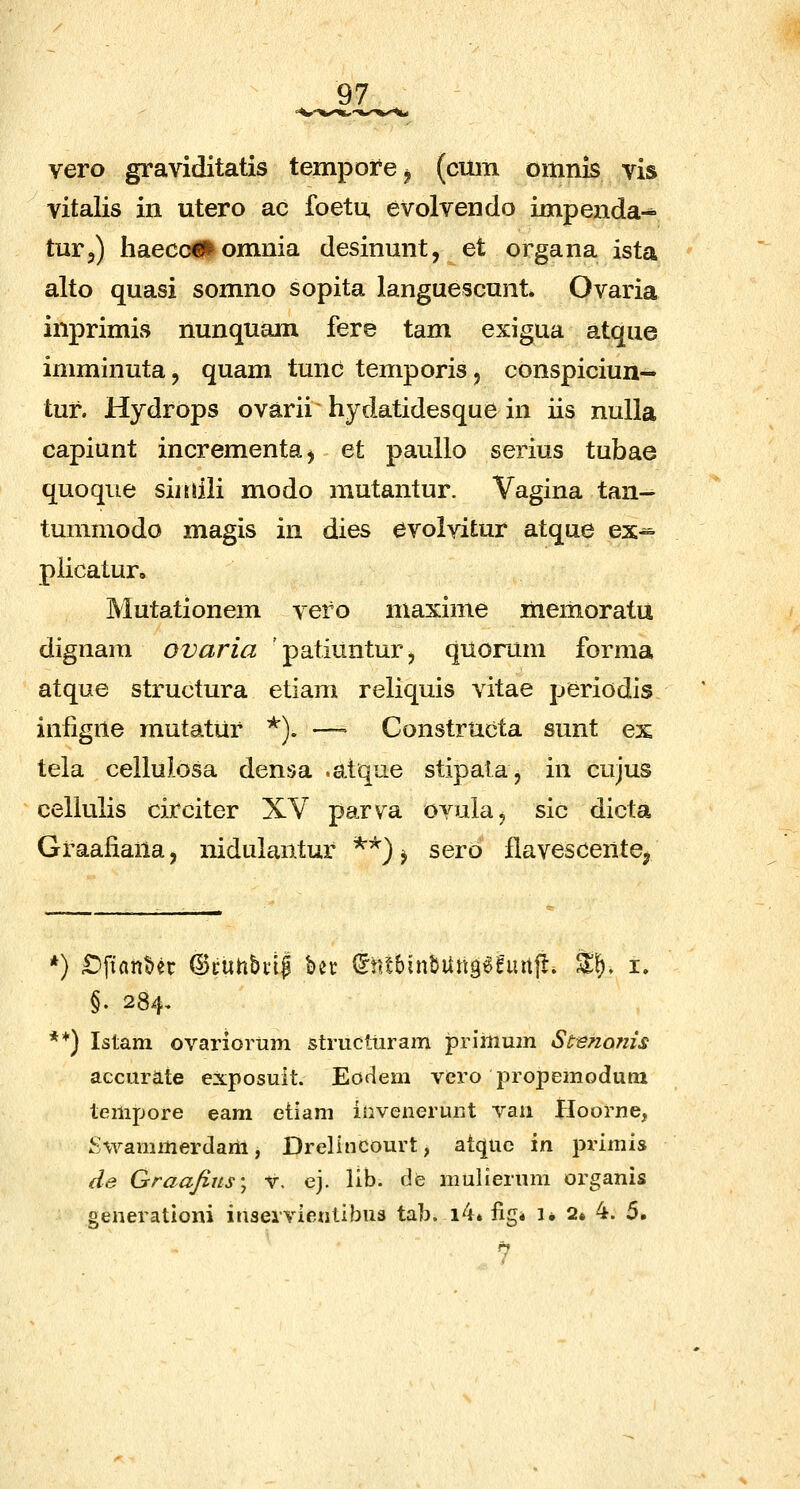 vero graviditatis temporej (cum omnis vis vitalis iii utero ac foetu, evolvendo impenda-* tur,) haecc€l^ omnia desinunt, et organa ista alto quasi somno sopita languescnnt Ovaria inprimis nunquam fere tam exigua atque imminuta, quam tunc temporis, conspiciun- tur. Hydrops ovarii hydatidesque in iis nulla capiunt incrementa, et pauUo serius tubae quoque siitiili modo mutantur. Vagina tan- tummodo magis in dies evolvitur atque ex^ piicatur, Mutationem vero maxime memoratu dignam ovaria patiuntur, quorum forma atque structura etiam reliquis vitae periodis infigne mutatur *). ~ Constructa sunt ex tela cellulosa densa .atque stipala, in cujus cellulis circiter XV parva ovula, sic dicta Graafiana, nidulaiitur **) ^ sero fiavescentej *) £)fian^er @cuhbi'i| bet ^tnbinbUngefurtfl. %\), i. §. 284. **) Istam ovariortim strucliiram primum St^nojiis accurate exposuit. Eoflem vero propemodum tempore eam etiam iiiveneruiit vaii Hoorne, S-vvammerdarh, Drelincourt, atquc in primis de Graafius'^ V. ej. lib. de mulierum organis oenerationi inseivientibus tab. i4* fig* i, 2« 4. 5.