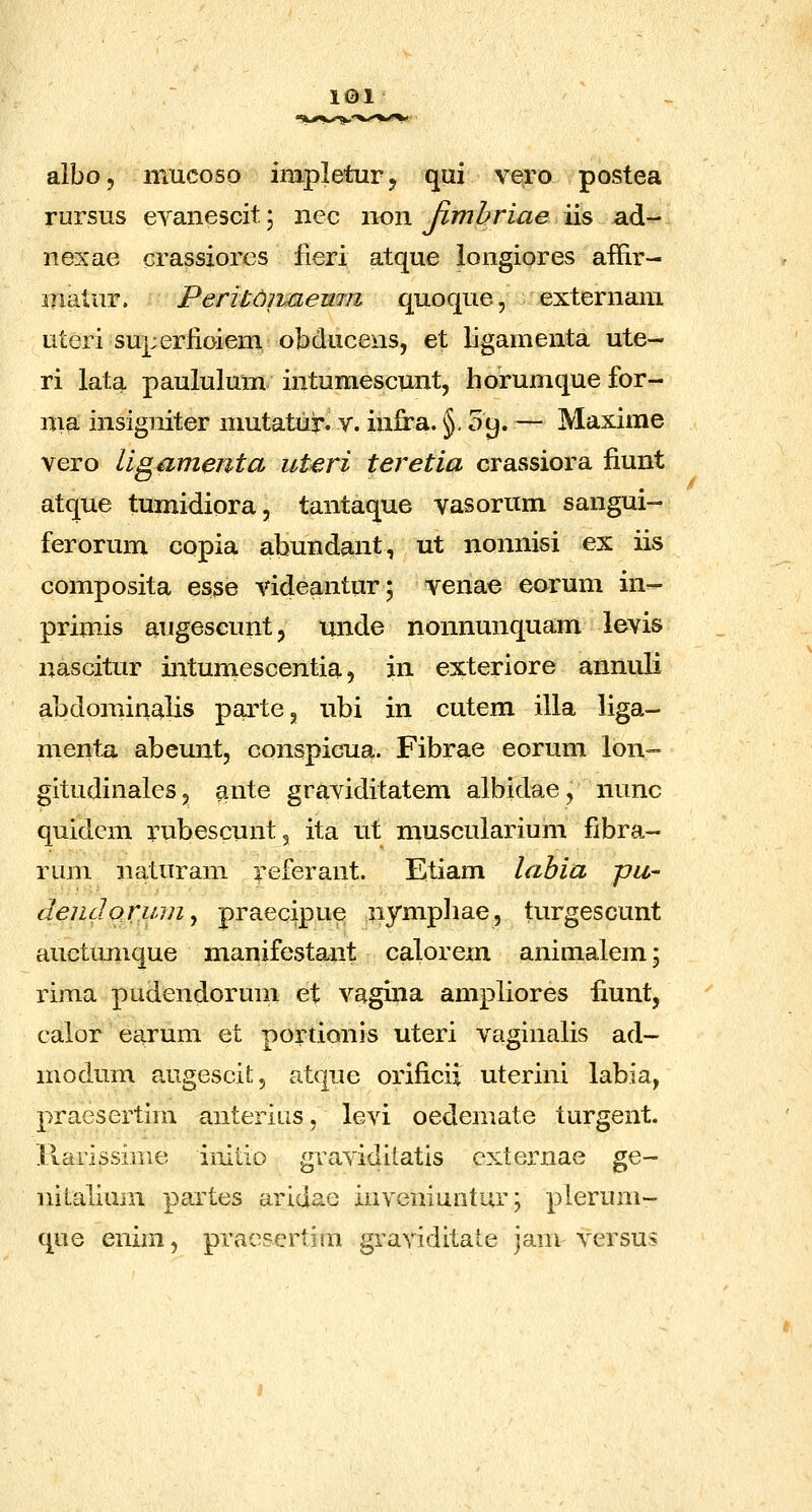 albo, mucoso impleturj qui vero postea rursus eyanescit; nec non Jimhriae iis ad- nexae crassiorcs fieri atque iongiores affir- ijiatur. Peritdnaenm quoque, externain uteri superiioieni obducens, et ligamenta ute- ri lata paululum intumescunt, horumquefor- nia insigniter mutatur. v. inira. §09. — Maxime vero Ugamenta uteri teretia crassiora fiunt atque tumidiora, tantaque vasorum sangui- ferorum copia abundant, ut nonnisi ex iis composita esse videantur; venae eorum in- primis augescunt, unde nonnunquam levis nascitur intumescentia, in exteriore annuli abdoniinalis partCg ubi in cutem illa liga- menta abeunt, conspicua. Fibrae eorum lon- gitudinales, ante graviditatem albidae, nunc quidcm rubescunt, ita ut muscularium fibra- rum naturam referant. Etiam lahia pu- dendormn^ praecipue nympliae, turgescunt auetumque manifestant calorem animalem; rima pudendorum et vagina ampliores fiunt, caior earum et portionis uteri vaginalis ad- modum augescil:, atque orificii uterini labia, praesertim anterius, levi oedemate turgent. ilarissime imtio gravidiiatis cxternae ge- nitalium partes aridae inveniuntur; plerum- que enim, pracsertim graviditate janv versus