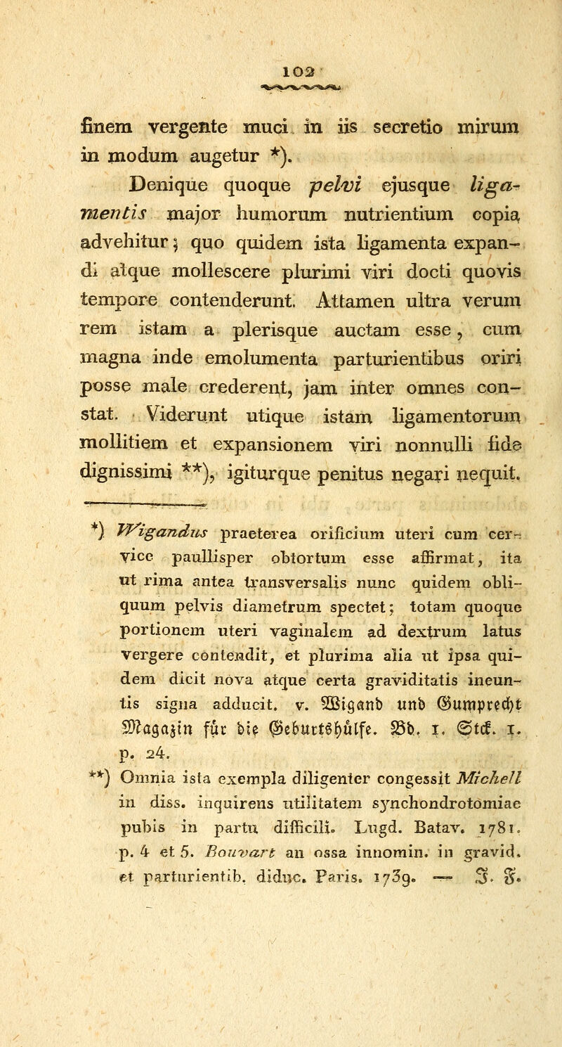 103 finem vergente muci in iis secretio mirum in modum augetur ^). Denique quoque jjelvi ejusque liga-r mentis major liumorum nutrientium copis^ advehitur; quo quidem ista ligamenta expan- di atque mollescere plurimi viri docti quovis tempore contenderunt. Attamen ultra verum rem istam a plerisque auctam esse, cum magna inde emolumenta parturientihus oriri posse male credereii^t, jam inter omnes con- stat. Viderunt utique istam ligamentorum mollitiem et expansionem yiri nonnulli iide dignissimi '^'^\ igiturque penitus negari nequit, ) IfVigandus praeterea orificium uteri cum cer- Yice paullisper obtortum esse affirmat, ita «t riina antea transversalis nunc quidem obli- quum pelvis diametrum spectet; totam quoque portionem uteri vaginalem ad dextrum latus vergere contendit, et plurima alia ut ipsa qui- dem dicit nova atque certa graviditatis ineun- tis signa adducit. v. SOSigatlb Ultb @uniptecf)t %\a%o,i\xy fuc %\% @e6urt6()ulfe, ^b. X. 6tcf. i. p. 24. ) Omnia ista exempla diligenter cpngessit Michell in diss. inquirens iitilitatem sj^^nchondrotdmiae puhis in partu difficili. Lugd. Batav. 1781. p. 4 et 5. Bouvart an ossa innomin. in gravid. et parturientib, diduc. Paris. i^Sg. —^ S. §. **