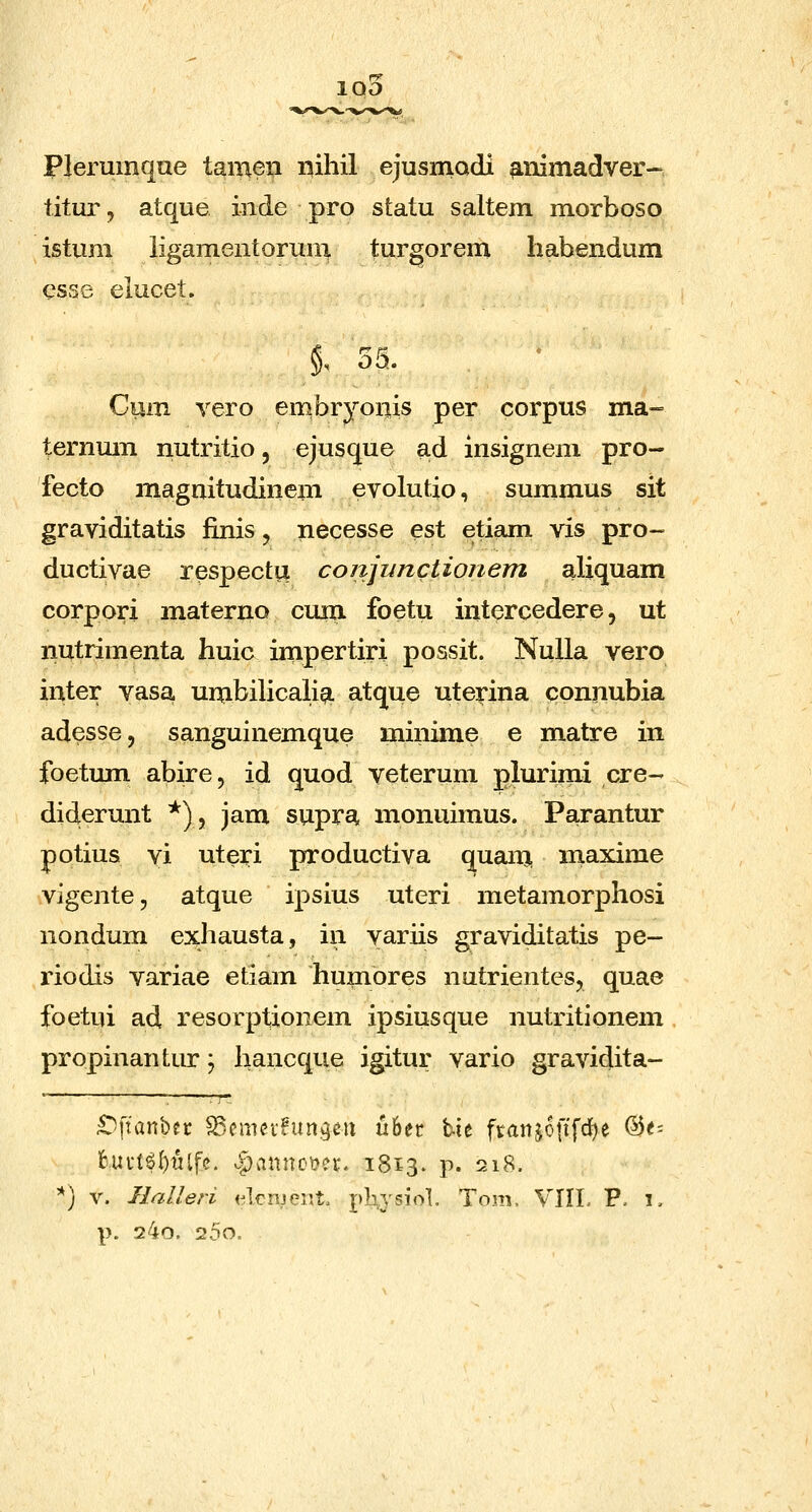 Plerumqae tameii i^ihil ejusmadi ^nimadver- titur, atque inde pro statu saltem morboso istum ligamentorum turgorem habendum esse elucet. 55. Cum vero embryonis per corpus ma- ternmn nutritio, ejusque ad insigneni pro- fecto magnitudinem evolutio, summus sit graviditatis iinis, necesse est etiam vis pro- ductivae respectix conjunctionem aliquam corpori materno cuia foetu intercedere, ut nutrimenta huic impertiri possit. NuUa vero inter vasa umbilicalia atque uterina connubia adesse, sanguinemque minime e matre in foetum abire, id quod veterum plurimi cre- diderunt ^), jam supra monuimus. Parantur potius yi uteri pfToductiva quam niaxime vigente, atque ipsius uteri metamorphosi nondum exhausta, in variis graviditatis pe- riodis variae etiam huinores nutrientes, quae foetui ad resorptionem ipsiusque nutritionem propinantur; hancque igitur vario gravidita- £)ftanber SSemcifungcu u6ec tie franjcftfrfje %t' fcui*t6l)ulfc. v)pannoy?i\ 1813. p. 218. ^) V. Ilalleri elcnjenL pb,y5iol. Tom. VIIL P. 1, p. 24o. 25o.