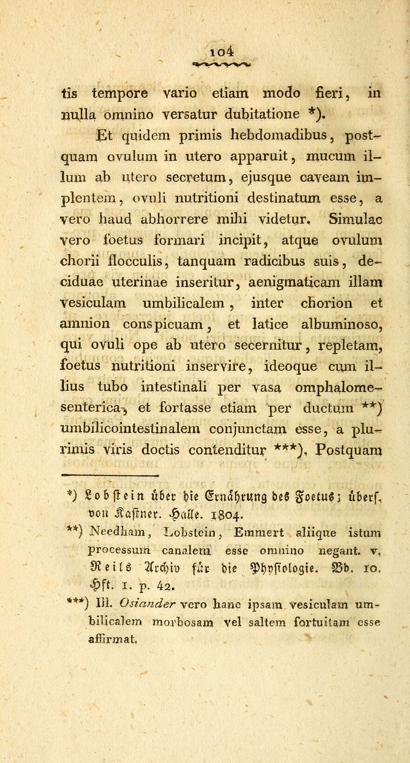 iq4 tis tempore vario etiam modo fieri, in imlla omnino versatur dutfitatione *). Et quidem primis hebdomadibus, post- quam ovulum in utero apparuit, mucum il- lum ab utero secretum, ejusque cayeam im- plentem, ovuli nutritioni destinatum esse, a vero haud abiiorrere miln videtur, Simulac vero Ibetus formari incipitj atque ovulum chorii flocculis, tanquam radicibus suis, de- ciduae uterinae inseritur, aenigmaticam illam vesiculam umbiHcalem, inter chorion et amnion conspicuam, et latjce albuminoso, qui ovuli ope ab utero secernitur, repletam, foetus nutritioni inservire, ideoque cixm il-^ lius tubo intestinah per vasa omphalome- senterica-, et fortasse etiam per ductum **) umbihcointestinalem conjunctam esse, a plu-= rimis viris doctis contenditur *'^*^), Postquam *} go6|Iein dhn ^ie (ixnaf)xm^ bee goetuSi ^berf, t)on Jtajlner. ^alU, 1804. **) Necdliam^ Lobstein, Emmert alii^ue istum processum cariiilem esse omiiino negant. v, €?eiU 2Ud)Vo fat Me ^()pftoIo9ie. S5b. 10. ^ft. I. p. 42. *'**) lil. OHander vero hanc ipsam Vesiculam um^ bilicalem moribosam vel sahem fortuitam csse affirmat .