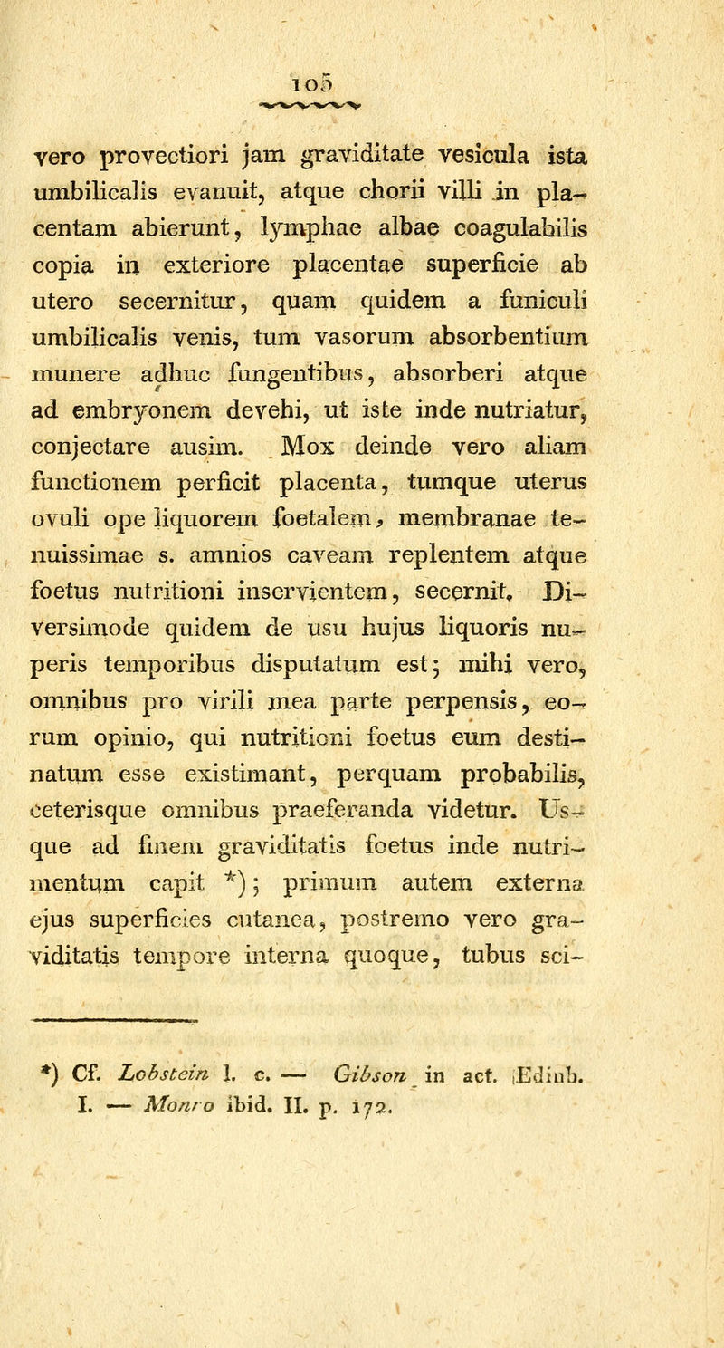 vero provectiori jam graviditate vesiciila ista umbilicalis evanuit, atque chorii villi in pla-- centam abierunt, l^anpliae albae coagulabilis copia in exteriore placentae superficie ab utero secernitur, quam quidem a funiculi umbilicalis venis, tum vasorum absorbentium munere adhuc fungentibus, absorberi atque ad embryonem devehi, ut iste inde nutriatur, conjectare ausim. Mox deinde vero aliam functionem perficit placenta, tumque uterus ovuli ope iiquorem foetalem^ membranae te- nuissimae s. amnios caveam repleritem atque foetiis nutritioni inservientem, secernit, Di- versimode quidem de usu hujus liquoris nu«- peris temporibus disputatum est; mihi vero, omnibus pro virili mea parte perpensis, eo-. rum opinio, qui nutritioni foetus emii desti— natum esse existimant, perquam prpbabilis, eeterisque omnibus praeferanda videtur. Usr- que ad finem graviditatis foetus inde nutri- mentum capit ^); primum autem externa ejus superficles cutanea, postremo vero gra- viditatis tempore interna quoque, tubus sci~ *) Cf. Lobstein I. c. — Gihson \xi act. lEdiub. I. — Alonro ibid. II, p. 172.