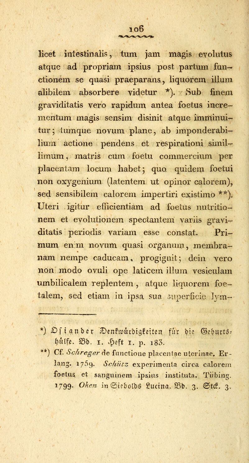 io6 licet intestiiialis, tum jam magis evolutus atque ad propriam ipsius post partum fun- ctionem se quasi praeparans, liquorem illum alibilem absorbere videtur *). Sub finem graviditatis vero rapidum antea foetus incre- mentum magis sensim disinit atque imminui-r tur; tumque novum plane, ab imponderabi- lium actione pendens et respirationi simil-^ iimum, matris cum foetu commercium per placentam locum habet- quo quide^i foetui non oxygenium (latentem ut opinor calorem), sed sensibilem calorem impertiri existimo ^'^). Uteri igitur eiiicientiam ad foetus iiutritio- nem et evolutionem speotantem variis gravi- ditatis periodis variam esse constat. Pri- mum en:m novum quasi organum, membra- iiam nempe caducam, progignit; dein vero non modo ovuii ope laticem illum vesiculam umbilicalem replentem , atque liquorem foe- talem, sed etiam in ipsa sua siiperficie lym- )£)ftanbcr Denftimtbigfetten fur ^ie ^eburt^- f)«lfe. S5b. I. c^eft i. p. i85. *) Cf. Schrege7-(\e functioiie placcntae Dterinae. Er- lang. 1769. Sckutz experimenla circa calorem foetusi et sanguinem ipsius instituta. Tiibing.