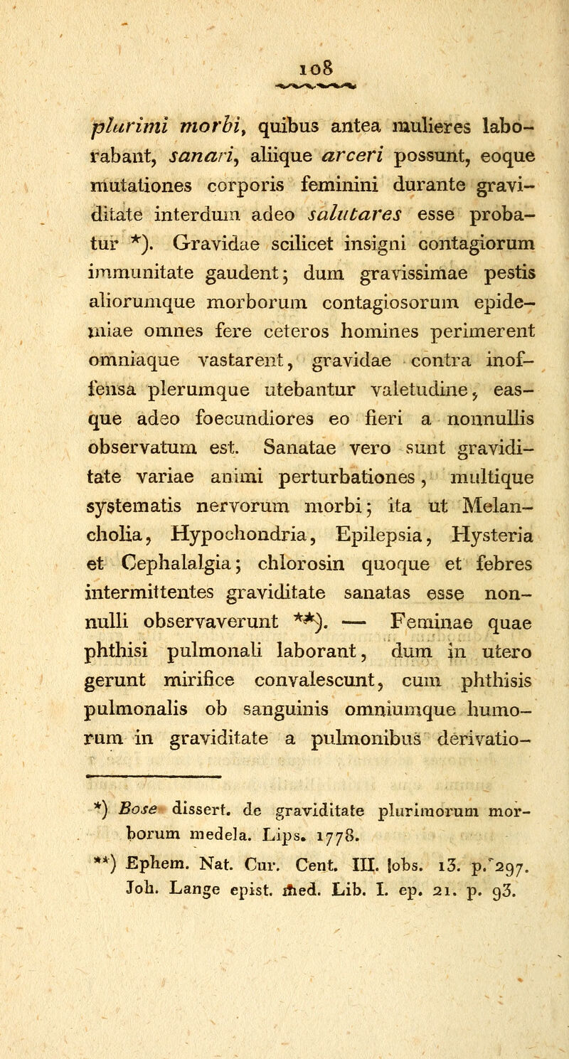 io8 plurimi morbi^ quibus antea mulieres labo- rabant, sanari^ aliique arceri possunt, eoque mutationes corporis feminini durante gravi- ditate interduin adeo salubares esse proba- tur *). Gravidae scilicet insigni contagiorum immunitate gaudent; dum gravissimae pestis aliorumque morborum contagiosorum epide- uiiae omnes fere ceteros homines perimerent omniaque vastarent, gravidae contra inof- fensa plerumque utebantur valetudinej eas- que adeo foecundiores eo fieri a nonnullis observatum est. Sanatae vero sunt gravidi- tate variae animi perturbationes, midtique systematis nervorum morbi; ita ut Melan- cholia, Hypochondria, Epilepsia, Hysteria et Cephalalgia; chlorosin quoque et febres intermittentes graviditate sanatas esse non- nuUi observaverunt ^^. — Feuiinae quae phthisi pulmonali laborant, dum jn utero gerunt mirifice convalescunt, cuni phthisis pulmonaHs ob sanguinis omniumque humo- rum in graviditate a puhnonibus derivatio- *) Bose dissert. de graviditate pluriraorum mor- borum medela. Lips. 1778. **) Ephem. Nat. Cur. Cent. m. lobs. i3. ^.^^297. Joh. Lange epist. ified. Lib. L ep. 21. p. 93.