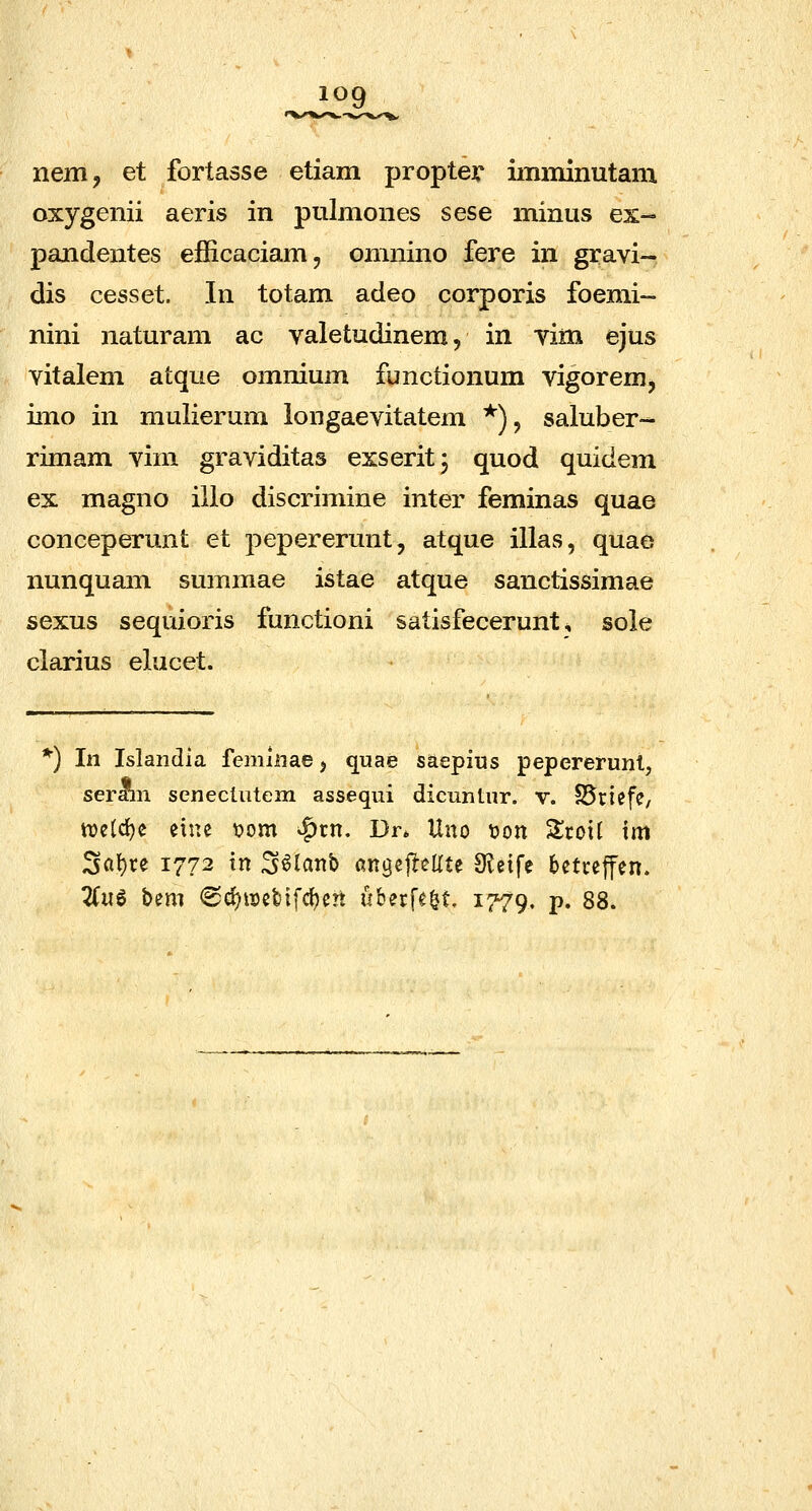 nem, et fortasse etiam propter imminutam oxygenii aeris in pulmones sese minus ex- pandentes efficaciam, omnino fere in gravi- dis cesset. In totam adeo corporis foemi- nini naturam ac valetudinem, in vim ejus vitalem atque omnium functionum vigorem^ imo in mulierum longaevitatem *), saluber- rimam vim graviditas exserit^ quod quidem ex magno ilio discrimine inter feminas quae conceperunt et pepererunt, atque illas, quae nunquam summae istae atque sanctissimae sexus sequioris functioni satisfecerunt ^ sole clarius elucet. ^) In Islandia femlnae ^ quae saepius pepererunl, serain senectiitem assequi dicnntur. v. SSriefe, tT)cld)c eiue t?om ^tn. Dr* Uno tion ^mi xm ^at)u 1772 tn S^iattb flngejleUte 3?eife betreffen. Zn^ bm <Sci)n)et)ifc^ert uberfe^t. 1779. P* 88.