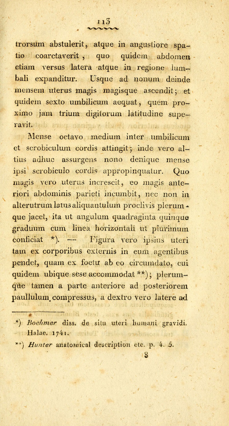 IID trorsum abstuleritj atque in angusliore spa- tio coarctaverit , quo quidem abdomen etiam versus latera atque in regione lum- bali exj)anditur. Usque ad nonum deinde mensem uterus magis magisque ascendit; et quidem sexto umbilicum aequat, quem pro- ximo jam trium digitorum Jatitudine supe- ravit. Mense octavo medium inter umbilicum et scrobiculmn cordis attingit| inde yero al- tius adhuc assurgejis nono denique mense ipsi scrobiculo cordis appropinquatur. Quo magis vero uterus increscitj eo magis ante- riori abdominis parieti incumbit, nec non in alterutrum iatus aliquantulum proclivis plerum^ que jacet, ita ut angulum quadraginta quinque graduum cum linea horizontali ut plurimum conliciat *). — Figura vero ipsiiis uteri tam ex corporibus exlernis in euni agentibus pendet, quam ex foettt ab eo circumdato, cui quidem ubique sese accommodat *^) • plerum- qile tamen a parte aiiteriore ad posteriorem paullulum^ compressus, a dextro vero latere ad *) Boehmer diss. de situ uteri luimani gfavidi. Halae. 1/41.