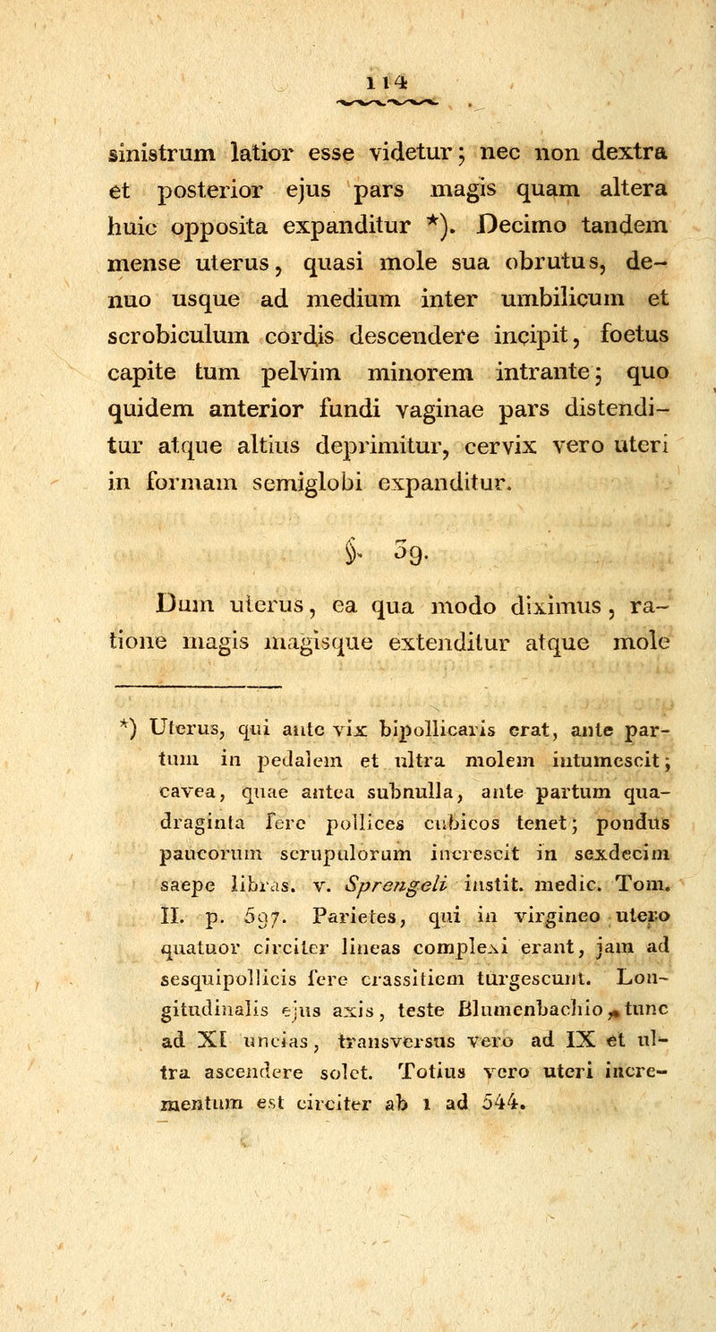 Il4i sinistrum latior esse videtur; nec non dextra et posterior ejus pars magis quam altera huic opposita expanditur *). Decimo tandem mense uterus, quasi mole sua obrutus, de- nuo usque ad medium inter umbilicum et scrobiculum cordis descendere incipit, foetus capite tum pelvim minorem intrantej quo quidem anterior fundi vaginae pars distendi- tur atque altius deprimiturj cervix vero uteri in formam semiglobi expanditur. Dum ulerus, ea qua modo diximus, ra~ tione magis magisque extenditur atque mole ) UieruSj qui aiite vix blpollicaiis erat, aiite par- tiuii in pedaiem et nltra molem intumescit; cavea, quae autca subnulla, ante partum qua- draginta ferc polllces ciibicos tenet; ponduis paucoruin scrupulorum incrcscit in sexdccim saepe iibras. v. Sprengeli iastit. medic. Tom. 11. p. 597. Parietes, qui ia virgineo uler-o quatuor circiter lineas comple.xi erant, jam ad sesquipollicis fcre crassltiem turgescunt. Lon- gitudinalis ejus axis, teste Blumenbac]iio,»tunc ad XI uncias, transversus vero ad IX et ul- tra ascenclere solet. Totius vcro uteri incre- mentum est circiter ab i ad 544.