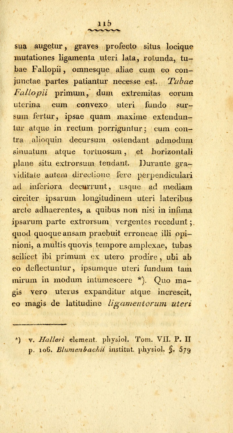 ii5 SLia aiigetur, graves profecto situs locique inutationes liganienta uteri iata, rotunda, tu- bae Fallopii, omnesque aliae cum eo con- junctae partes patiantur necesse est. Tubae Fallopil primum, dum extremitas eorum uterina cum convexo uteri fundo sur- sum fertur, ipsae quam maxime extendun- tur atque in rectum porrigunturj cum con- tra alioquin decursum ostendant admodum sinuatum atque tortuosum, et horizontali plane situ extrorsum tendant. Durante gra- viditale autem directiono fere perpendicuiari ad inferiora decurrunt, usque ad mediam circiter ipsarum longitudinem uteri iateribus arcte adhaerentes, a quibus non nisi in infima ipsarum parte extrorsum vergentes recedunt;. quod quoqueansam praebuit erroneae illi opi~ nioni, a multis quovis tempore amplexae, tubas scilicet ibi primum ex utero prodire , ubi ab eo deflectuntur 5 ipsumque uteri fundum tam mirum in modum intumescere *). Quo ma- gis vero uterus expanditur atque increscit, eo magis de latitudine ligamentorum uteri ^) V. Halleri element. pliysiol. Tom. VII. P. II
