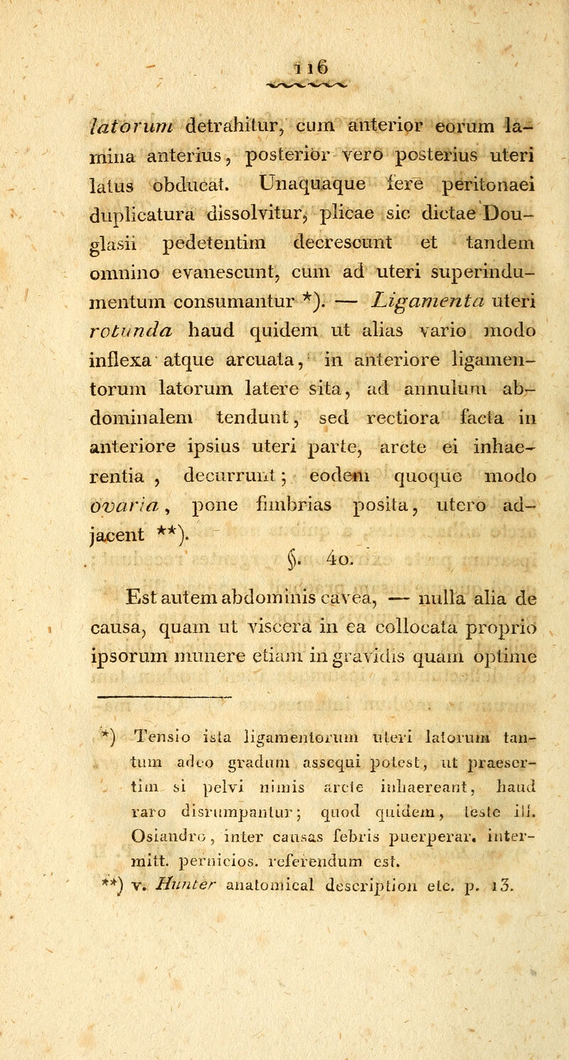 latoruni detrahilur, cum anterior eorum la- mina anterius, posteribr verd posterius uteri latus obducat. Uiiaquaque fere peritonaei duplicatura dissolvitur^ plicae sic dictae Dou- glasii pedetentim decrescunt et tandem omnino evanescuntj cum ad uteri superindu- mentum consumantur *). — Ligamenta uteri rotunda haud quidem ut alias vario modo inflexa atque arcuata, in anteriore ligamen- torum latorum latere sita, ad annuluni ab- dominalem tendunt, sed rectiora facta in anteriore ipsius uteri parte, arcte ei inhae- rentia , decurrunt \ eodem quoque modo ovaria, pone fjmbrias posita, utero ad- jacent *^'). §. 4o.  Estautemabdominiscavea, — nuUa aha de causa, quam ut viscera in ea collocata proprio ipsorum munere etiam in gravidis quam optime ■k-k ) Tensio ista ligamejilonim tileii laloitim tari- tum arUo gradiim asseqLii j^otest, ut praescr- tiiii si pelvi nimis arcfe inliaereant, liaud raro disrumpantur; qnod qiiidem, teste ili. Osiandro, inter causas febris puerperar, inter- mitt. peroicios. referendum est. ) V. Hunter anatoniical description elc. p. l3.