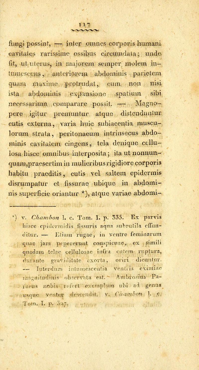 t 17 fiingi possiiif, — inter omnes cor]>oris humani cavitates rarissime ossibus circumdata; unde iitj ut iiterus, in majorem semper molem in- lumescena, anteriorem .abdominis parietem quam iriaxhne protrudat, cum non nisi ista abdominis expansione spatium sibi necessarium comparare possit. —— Magno- pere igitur premuntur atque distenduntur^ eutis externa, varia huic subiacentia muscu- lorum strata, peritonaeum intrinsecus abdo- minis cavitatem cingens, tela denique cellu- iosa hisce omnibus interposita; itautnonnun- quam,praesertim in mulieribus rigidiore corporis habitu praeditis, cutis vel saltem epidermis disrumpatur et iissurae ubique in abdomi- nis superficie oriantur *), atque variae abdomi- *) V. Chcnnhon ]. c. Tom. I. p. 335. Ex parvis iiisce cpkierrnidis fissuris aqna .snhrutila cfraii- ciLtnr. — Ehain riigac, ia Yciitrc feniinarum quae jani ])f?||ereriint conspicuae, ex simiji cjnaclam telae cellulosae inira cahenr rnptura, cluraiite graviuilatc cxorta, oriri dicuntiir. -— ItJterfium inluuiesceiitia veiiLtis esiimiae magniludinis ob~errata est. '- Ambrosiiis Pa- . raeus nobis r(-ferl cxemplnm ubi ad genua .■iiiiquc vcatui; drsccn'J.it. v. Ciiamhon K c. Tom. I. p. 3V.7.