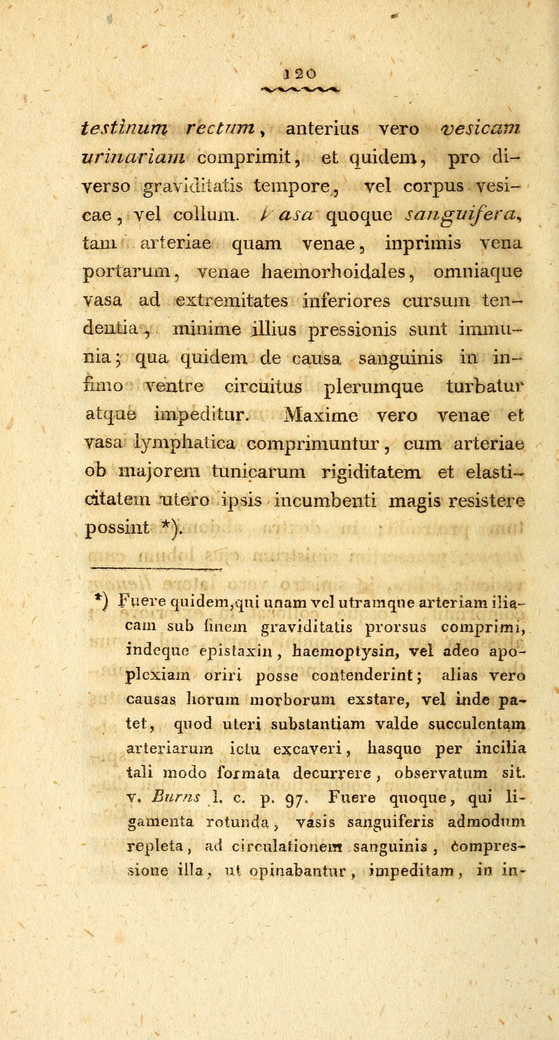 12G testinum rectuvi, anterius vero ^esicam iirinariam coinprimit, et quidem, pro di- verso graviditatis tempore, vel corpus vesi- cae, vel coUum. k asa quoque sanguifera^ taiii arteriae quam venaej inprimis vena portarum, venae haemorhoidales, omniaque vasa ad extremitates inferiores cursum ten- dentia., minime illius pressionis sunt immii- nia; qua quidem de oausa sanguinis in in- iimo ventre circuitus plerumque turbatur atque impeditur. Maxime vero venae et vasa iymphatica comprimuntur, cum arteriae ob niajorejii tunicarum rigiditatem et elasti-- citatem utero ipsis incumbenti magis resistere possint *). *) Fviere qiiidem/qui unam vel utramqne ai'teriam ili^- caai sub finem graviditatis prorsus comprimi, indcque epistaxin, haemoptysin, vel adeo apo- plcxiam oriri posse coiitenderint; alias vero causas Iiorum morborum exstare, vel inde pa- tet, quod uteri substantiam valde succulentam arteriarum ictu excaveri, liasquo per incilia tali modo forraata decurrere, observatum sit. V. Burns L c. p. 97. Fuere quoque, qui li-- gamenta rotunda, vasis sanguiferis admodum repleta, ad circulafionem sanguinis , tompres- sione iila^ ut opinabantur, impeditam, in in-