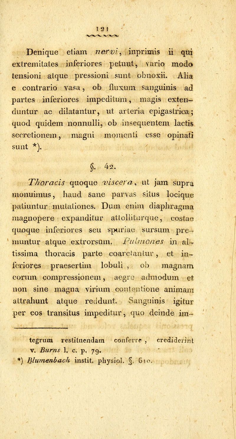 12 I Denique eliam jiervi ^ inprimis ii qui extremitates inferiores petunt, vario modo tensioni atque pressioni sunt obnoxii. Aiia e contrario vasa, ob fluxum sauguinis ad partes infei'iores impeditum, magis exten- duutur ac dilatantur, ut arteria epigastx^ica; quod quidem nonnulli, ob insequentem lactis secretionem, magni moinenti esse opinati sunt ^). T/ioracis quoque i>iscera, ut jam supra monuimus, Iiaud sane parvas situs locique patiuntur mutationes. Dum enini diaphragma magnopere expanditur attolHturque, costae quoque inferiores seu spuriac sursum pre- ' nmntur atque extrorsum. FLitiiiones in al- tissima thoracis parte coarcUntur, et in~ feriores praesertim lobuli , ob magnam eorum compressionem, aegro admodum et non sine xnagna virium contentione animam attrahunt atque recidunt. Sanguinis igitur per eos transitus impeditur, quo deinde im- tegruni restiUiendam conferre , crediderint V. Burns ], c. p. 79. ' *) Blumenbach instit, pliysiol. §• ^^^-