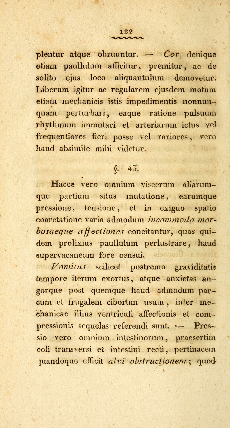 plentur atque obruimtur, — Cor denique etiani paullulum afficitur, premitur, ac cle solito ejus loco aliquantulum demovetur. Libermn igitur ac regularem ejusdem motum etiam mechanicis istis impedimentis nonnun- quam perturbari, eaque ratione pulsuum rhythmum immutari et arteriarum ictus vel frequentiores lieri posse vel rariores, vero haud absimile niihi videtur. §• 43. Hacce vero oinnium viscerum aliarum- que parlium situs mutatione,- earumque pressione, tensione, et in exiguo spatio coarctatione varia admodum incammoda mor- hosaeque afjectiones concitantur, quas qui- dem prolixius paullulum perlustrare, haud supervacaneum fore censui. VomiiiiS scihcet postremo graviditatis tempore iterum exorius, atque anxietas an- gorque post quemque haud admodum par- cum et frugalem ciborlim usum, inter me- ehanicae illius ventriculi affectionis et com- pressionis sequelas referendi sunt. —- Pres- sio vero omnium intestinorum, praesertim coli transversi et intestini recti, pcrtinacem ^uandoque efficit alvi obstructionem; quod