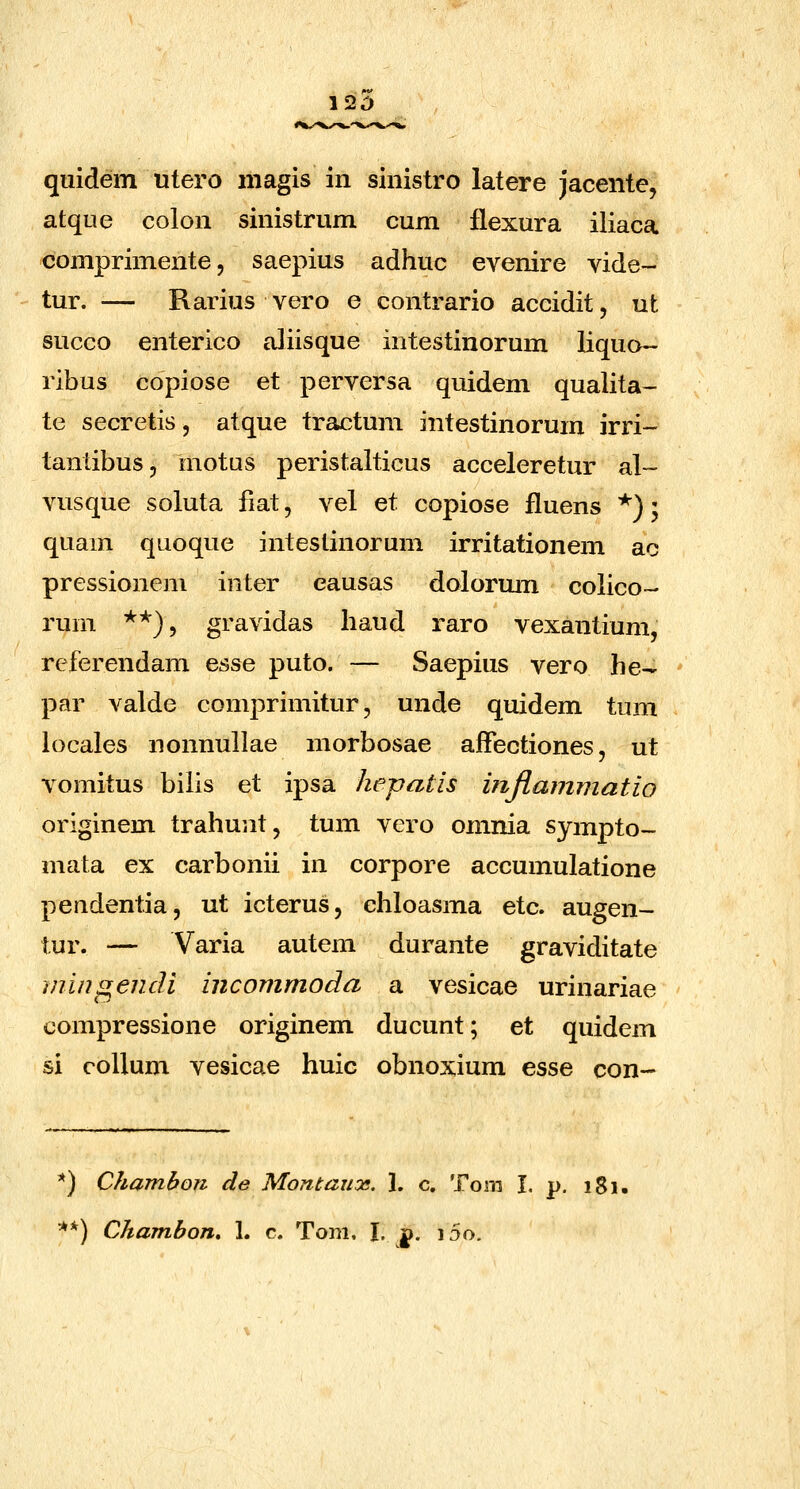 120 qiiidem utero niagis in sinistro latere jacente, atque colon sinistrum cum flexura iliaca comprimente, saepius adhuc evenire vide- tur. — Rarius vero e contrario accidit, ut succo enterico aJiisque intestinorum liquo- ribus copiose et perversa quidem qualita- te secretis, atque tractum intestinorum irri- tanlibus, motus peristalticus acceleretur al- vusque soluta fiat, vel et copiose fluens *); quam quoque intestinorum irritationem ac pressionem inter eausas dolormn colico- rum **), gravidas liaud raro vexantium, referendam esse puto. — Saepius vero he- par valde comprimitur, unde quidem tum locales nonnullae morbosae affectiones, ut vomitus biiis et ipsa hepatis injiaimnatio originem trahunt, tum vero omnia sympto- mata ex carbonii in corpore accumulatione pendentia, ut icterus, chloasma etc. augen- tur. — Varia autem durante graviditate mingendi incommoda a vesicae urinariae compressione originem ducunt; et quidem si coUum vesicae huic obnoxium esse con- *) Chambon de Montaux. 1. c. Tom I. p. 181.