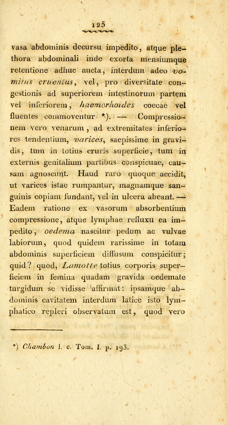vasa abdorninis decursu impedito, atque ple- thora abdominali inde exorta mensiumque retentione adiiuc aucta, interdum adeo vo^ mitus cruentus^ vel, pro diversitate con- gestionis ad superiorem intestinorum partem vei inferiorem, haemorhoides coecae vel fluentes commoventur ^). — Compressio- nem vero venarum , ad extremitates inferio- res tendenlium, uarices^ saepissime in gravi- dis, tum in totius cruris superficie, tum in externis genitalium partibus conspicuae, cau- sam agnoseurit. Haud raro qnoque accidit, ut varices istae rumpantur, magnamque san- guinis copiani fundant, vel in ulcera abeant. —• Eadem ratione ex vasornm absorbentium compressione 5 atque lymphae reiluxu ea im- pedito, oedema nascitur pedum ac vulvae labiorum, quod quidem rarissime in totam abdominis superficiem diffusum conspicitur; quid? quod, Lamotte ioXms corporis super- ficiem in femina quadam gravida oedemate turgidum se vidisse affirmat: ipsamque ab- dominis cavitatem interdum latice isto lym- phatico repleri observatum est^ quod vero