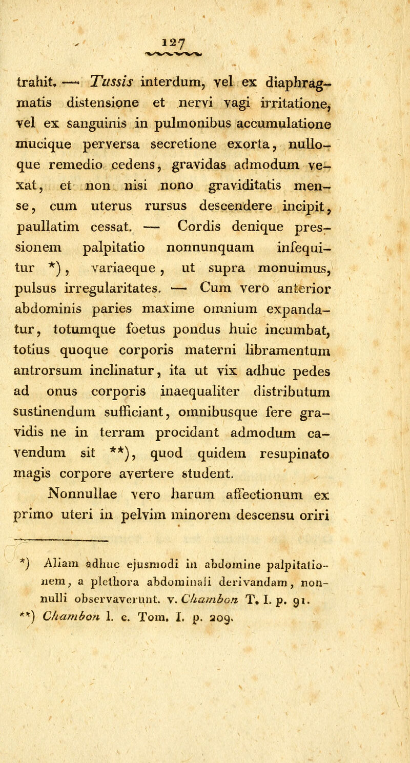 trahit, —* Tiissis interdum, vel ex diaphrag- matis distensipne et nervi vagi irritatione, vel ex sanguinis in pulmonibus accumulatione mucique perversa secretione exorta^ nullo- que remedio cedens, gravidas admodum ve- xat, et non nisi nono graviditatis men- se, cum uterus rursus descendere incipit, paullatim cessat. — Cordis denique pres- sionem palpitatio nonnunquam infequi- tur *) 5 variaeque , ut supra monuimus, pulsus irregularitates. ■— Cum vero anterior abdominis paries maxime omnium expanda- tur, totumque foetus pondus huic incumbat, totius quoque corporis materni libramentum antrorsum inclinatur, ita ut vix adhuc pedes ad onus corporis inaequaliter distributum sustinendum sufficiant, omnibusque fere gra- vidis ne in terram procidant admodum ca- vendum sit **), quod quidem resupinato magis corpore avertere student. Nonnuilae vero harum affectionum ex primo uteri in pelvim minorem descensu oriri ^) Aliam adhuc ejusmodi iii aodomine palpitatio- iiem, a pletliora abdominaii derivandam, non- nulli observaverlint. Y.Chambon T, I. p. 91. *^) CJia?nbo?i 1. c. Tom. I. p. 209.