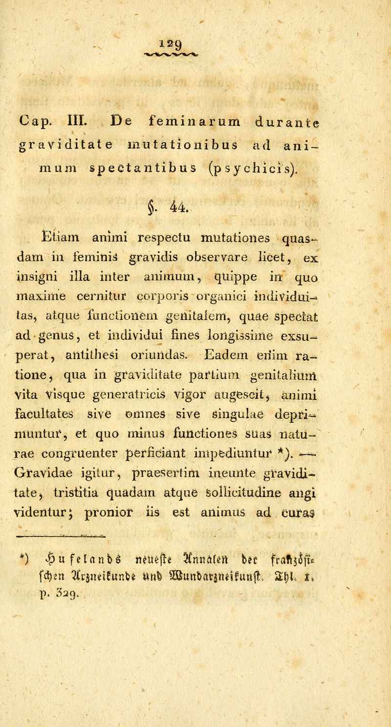 12^9 Cap. lil. De feminarum durante graviditate mutationibus ad ani- mum spectantibus (psychicis). §. 44. Etiam animi respectu mutationes quas- dam in femini^ gravidis observare licet, ex insigni illa inter aninium, quippe in quo maxinie cernitur corporis organici individui-^ tas, atque functionem genitalem, quae Spectat ad genus, et individui iines longissime exsu- perat, antithesi oriundas. Eadem enim ra-^ tione^ qua in graviditate pariium genitalium vita visque generatricis vigor augescitj animi facultates sive omnes sive singuiae depri^ muntur, et quo minus functiones Suas natU- rae congruenter periiciant inipfcdiuntur *}. ^^ Gravidae igitur, praesertim inemite gravidi^ tatcj tristitia quadam atque feollicitudine angi videnturj proniot iis est animus ad Cural fd)2n 2(i'jndfunfce linfe ^unbatannfuaf^. Zfyl t, P' 329.