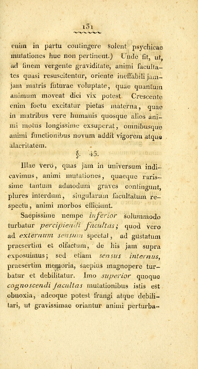101 enim in partu coiitingere Solent psychicae mutationes huc non pertinent.) Unde fit ut ad finem vergente graviditate, aniiiii faculta- tes quasi resuscitentur, oriente ineflabili jam- jam matris futurae voluptate, quae quantum animum ntoveat dici vix potest. Crescente enim foetu excitatur pietas materna, quae in matribus vere liumanis quosque alios ani- mi motus longissime exsuperat, omnibusque animi functionibus novum addit vigorem atque alacritatem. §' ^5. lUae VerD, quas jani in umversum indi- cavimus, animi mutaiiones, quaeque raris- sime tantnm admodum graves contingunt plures interdum, singularum facultatum re- spectu, animi morbos efficiunt. Saepissime nenipe iiiferior ^oltimmodo turbatur percipiendi j^acultas; quod vero ad exteniiim seiisuni spectal, ad gUstatum praesertim et dlfactum, de his jam supra exposuiiTtus; sed etiam sensus intcrnus^ praesertim itiei^oria, saepius magnopere tur- batur et debilitatur. Imo superior quoque cognoscendi jacaltas mutationibus istis est obnoxia, adeoque potest frangi atque debili- tari, ut gravissimae oriantur animi perturba-