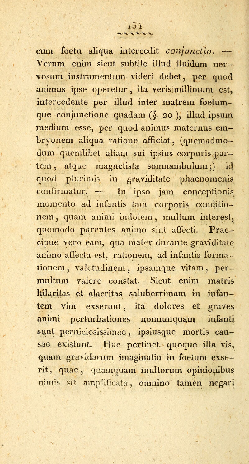 10 Ht cum foetu aliqua intercedit conjvnctio. — Verum enim sicut subtile iilud fluidum ner- vosum instrumentum videri debet, per quod animus ipse operetur, ita veris:miilimum est, intercedente per illud inter matrem foetum- que conjunctione quadam (§ 20 ), illud ipsum medium esse, per quod animus maternus em- bryonem aliqua ratione afficiat, (quemadmo- dum quemlibet aliam sui ipsius corporis par- tem 5 atque magnetista somnambulum;) id quod plurimis in graviditate phaenomenis confirmatur. — In ipso jam conceptionis momento ad infanlis tam corporis conditio- nem 3 quam animi indolem, multum interest, quomodo parentes animo sint affecti. Prae- cipue vero eam, qua mater durante graviditate animo afTecta est, rationem, ad infantis forma- tionem, valetudinem, ipsamque vitam, per- multum valere constat. Sicut enim matris hilaritas e\ alacritas saluberrimam in infan- tem vim exserunt, ita dolores et graves animi per.turbatiQnes r^onnunquam infanti sunt perniciosissimae, ipsiusque mortis cau- sae existunt. Huc pertinet quoque. illa vis, quam gravidarum imaginatio in foetum exse- rit, quae, quamquam multorum opinioiiibus nimis sit amplificata, omnino tamen negari