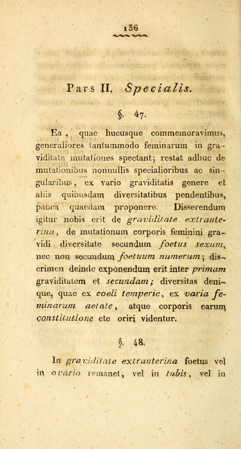 Pars 11, Specialis. Ea , quae hucusque commemoravimns, generaiiores tantuaimodo feminarum in gr^- viditate mutationes spectant; restat adbuc de mutationibus nonnullis specialioribus ac sin- gularibus, ex vario graviditatis genere et aiiis quibusdarn diversitatibus pendentibus, pauca quaedam proponere. Disserendum igitur iiobis erit de graviditate extraute^ rina, de mutationum corporis feminini gra- vidi div^rsitate secundum foetus sexum^ nec non s^candani Jbetuum numerum^ dis^ crimen dejnde expQnenduni erit inter primam graviditateni et secujidam; diversitas deni-» que, quae ex coeli temperie, ex varia fe- viinarum aetate, atque corporis earun:^ Qonstitutionc etc oriri videntur* In gravtditaie extrauterina foetus vej in ovarlo remanet, vel in tubis ^ vel in