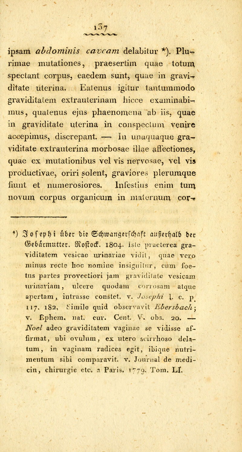 i'>7 ipsam abdominis caveam delabitur *). Plu^ riniae mutatioiies, praesertim quae totuin spectant corpus, eaedem sunt, quae in gravi-r ditate literina, Eatenus igitur tantummodo graviditatem extrauterinam liicce examinabi- musj quatenus ejus phaenomena ~ab iis, quae in graviditate uterina in conspeclum venire accepimus, discrepant. —- iii unaquaque gra-^ viditate extrauterina morbosae iliae affectiones, quae ex mutationibus vel vis ne^rvosae, vel vis productivae, oriri solent, graviores plerumque liunt et numerosiores, Iniestius enim turq, novum corpus organicum in maleroum cor-^ *) Sofep^t ubec bie ©c^trancjecrdjaft au§ecf)at6 bec (Sebdcmuftec. Oiojlocf. 1804. islc piaeterea gra- vidit^item vesicae urinariae vidit, quae vero niiniis recle hoc nomine insignihir, cum foe- tns partes provectiori jam gravitliiaie vesicam imnariani, ulcere quodam C')rrosam atque apertam, intrasse constet. v. Jooephi \, c. p 117, 182, viujile quid obscrvavit Ebershach] V. Ephem. nat. cur. Cent. V. obs. 20. — Noel adeo graviditatem vaginac se vidissc af- firmat, uhi ovulum, ex utero scirrhoso dela- tum, in vaginam radices egit, ihiqae nutri- meiitum sibi comparavit. v. Jounial de medi- cin, chirurgie etc. a Paris, i^yo. Tom, LI.