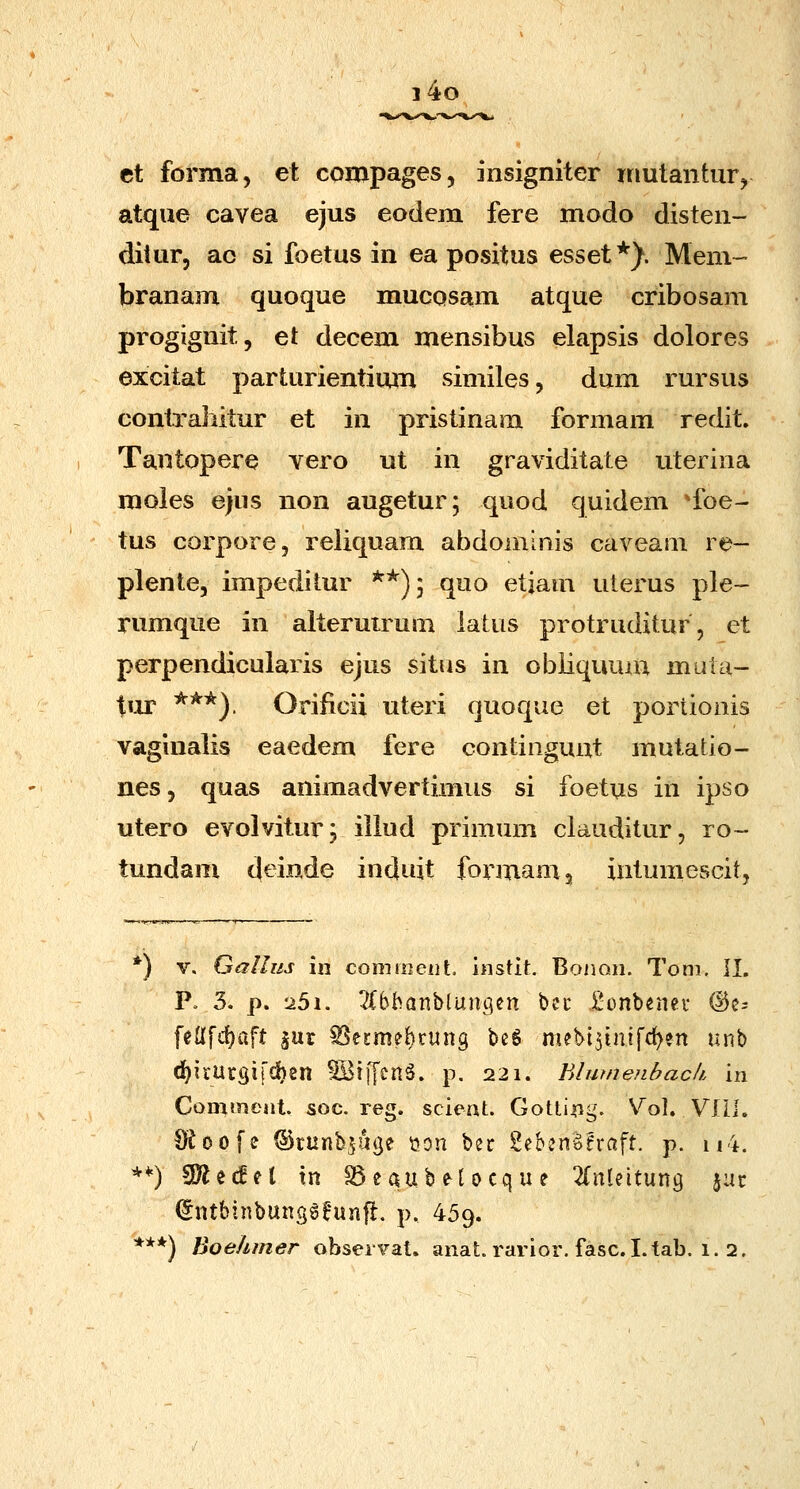 i4o et forma, et compages, insigniter niutantiir, atque cavea ejus eodem fere modo disten- ditur, ac si foetus in ea positus esset*^. Mem- branam quoque mucosam atque cribosam progignit, et decem mensibus elapsis dolores excitat parturientium similes, dum rursus contraliitur et in pristinam formam redit. Tantopere yero ut in graviditate uterina moies ejus non augetur; quod quidem 'foe- tus corpore, reliquam abdomims caveam re- plente, impedilur **)5 quo etjam uterus ple- rumque in alteruirum iaUis protruditur, et perpendicularis ejus situs in obiiquum muta- tur ***), Orificii uteri quoque et portionis vaginalis eaedem fere continguut mutatio- nes, quas animadvertimus si foetus in ipso utero evolvitur; iiiud primum ciauditur, ro~- tundam d^inde induit formamj iatumescit, *) V, Gallus \n conitoeiit. instit. Bonoii. Toni. il. V. 3. p. '25i. ^lbbanblungen bec JSonbeiuv @cs felffdjaft gur ^ecme^rung beg mebi^inifc^en unb d^irUrgifciben ^tffcnS. p. 221. Blwnenbach. in ComtiieHt. soc. reg. scieat. Gottiiig. Vol. VIIl. 111. S^oofe ©runb^uge t>on bec SebenSeraft. p. **) SD^ecEet tn ^eaubetocque ^(nteitung jat: (5ntbinbung6^*un|l:. p, 459.