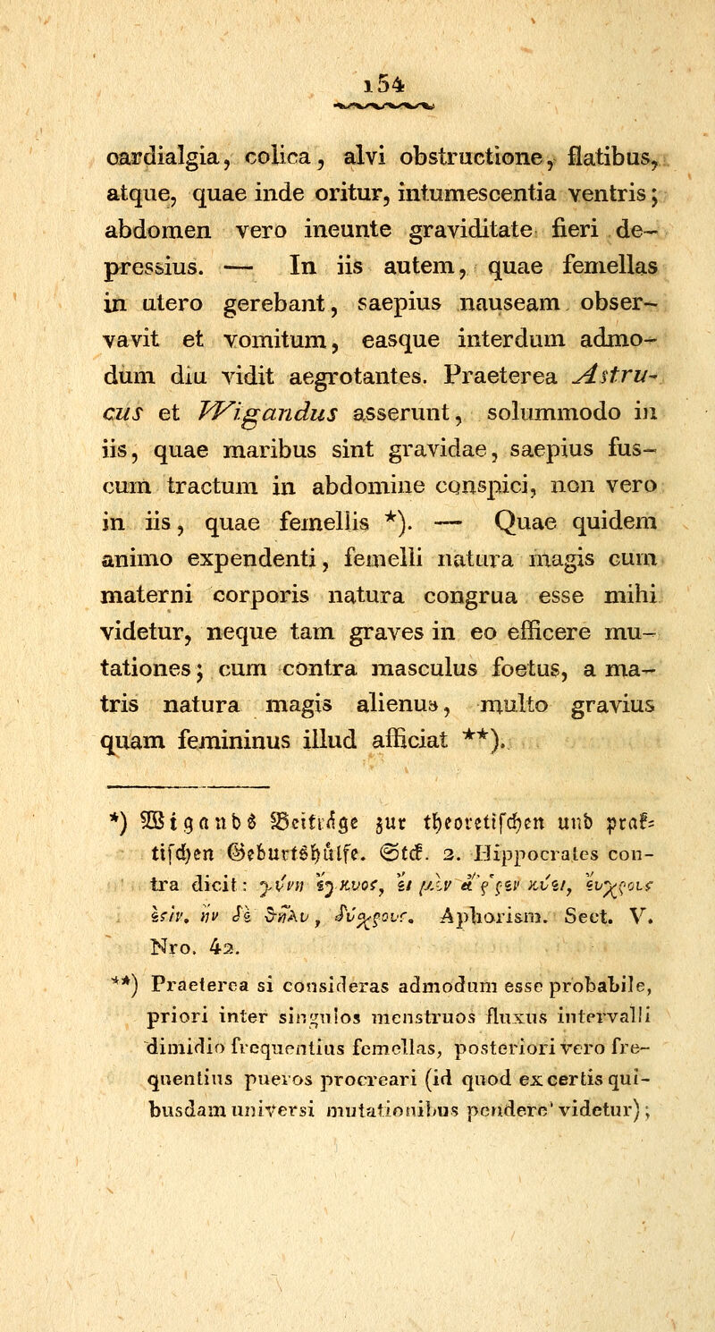 oardialgia, colica^ alvi obstructione, flatibaSy atque, quae inde oritur, intumescentia ventris; abdomen vero ineunte graviditate fieri de- pressius. — In iis autem, quae femellas in utero gerebant, saepius iiauseam obser- vavit et vomitum, easque interdum admo- dum diu vidit aegrotantes. Praeterea A^tru- cus et Wigandus asserunt, solummodo iu iis, quae maribus sint gravidae, saepius fus- cum tractum in abdomine cqnspici, non vero in iis, quae femeliis *). •— Quae quidem animo expendenti, femeili natura magis cum materni corporis natura congrua esse niihi videtur, neque tam graves in eo efficere mu- tationes; cum contra raasculus foetus, a ma- tris natura magis alienu», multo gravius quam femininus illud afficiat **). *) ^Stgaiib^ ^citr<^Sc jur tl)eoretifd)ctt yxw'^ ptaf= tifd)en @eburt6{)ulfe. ®tcf. 2. Hippocraies con- tra dicit: yCvn sp k.vo*', \i (jXv a([^^v ^v<ii^ \vy(^oif hiv, Yiv Jg ^yiikv, Sva^fovf, ApliOTi&m. Seet. V. Nro. 43. **) Praeterea si consideras admodum esse probaLile, priori inter singuios menstruos fluxns inlervalii dimidio freqnenlius femellas, posteriori vero fre- quentins pueros procreari (id quod excertisqui- busdam universi mutationibus pcndere'videtur);