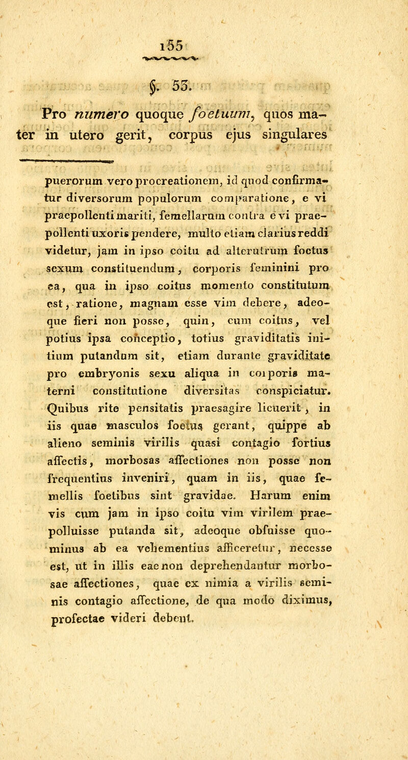 f 55. Pro numero quoque foetuum^ quos ma- ter in utero gerit, corpus cjus singulares'^ pueroriim veroprocreationem, id qnod confirma- tur diversorum populorum comparatione, e vi praepollentimariti, feraellarum contra evi prae- poilenti uxoris pendere, multo etiam clarius reddi videtur, jam in ipso coitu ad alterutrum foctus sexum constituendum, corporis feminini pro ea, qua in ipso coitus momento constitutum cstj ratione, magnam csse vim debere, adeo- que fieri non posse, quin, cum coitus, vel potius ipsa conceptio, totius graviditatis ini- tium pulandom sit, ctiam durante graviditatc pro embrj^^onis sexu aliqua in coiporis ma- terni constitutione diversitas conspiciatur. Quibus rite pensitatis praesagire licuerit , in iis quae masculos foeiUi^ gerant, quippe ab alieno seminia virilis quasi contagio fortius aflectis, morbosas affectiones non posse non frequentius inveniri, quam in iis, quae fe- mellis foetibus sint gravidae» Harum enim vis cuna jam in ipso coitu vim virilem prae- polluisse putanda sit, adeoque obfuisse quo- minus ab ea vehementius aificerelur, necesse est, ut in illis eaenon depreliendantur morbo- sae affectiones, quae ex nimia a virilis semi- nis contagio affectione^ de qua modo diximus, profectae videri debenl.