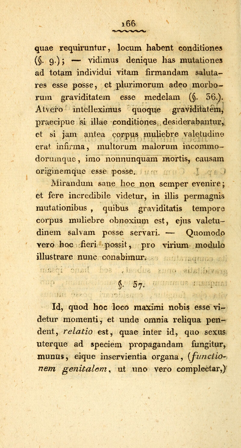 quae requiruntur, locum habent conditiones (§• 9')> — vidimus denique has mutationes ad totam individui vitam iirmandam saluta- res esse posse, et plurimorum adeo morbo- rum graviditatem esse medelam (§. 56.)- Atvei^o intelleximus quoque graviditatem, praecipue si illae conditioqes, desiderabantur, et si jam antea corpus muUebre valetudine erat infirma, multorum malorum incommo- dorumque, imo nonnunquam mortisy causam originemque esse posse, * ^ * Mirandum sane iioc non semper evenire; et fere incredibile videtur, in illis permagnis mutationibus , quibus graviditatis tempore corpus muliebre obnoxium est, ejus valetu- dinem salvam posse servari. — Quomodo vero hoc fieri possit, pro virium modulo illustrare nunc conabimur^ §' 57, ■ Id, quod hoc loco maximi nobis esse vi- detur momenti, et unde omnia reHqua pen- dent, relatio est, quae inter id, quo sexus Uterque ad speciem propagandam fungitur, munUs, eique inservientia organa, {functio^ nem genitalcm^ ut uno vero complectar,)