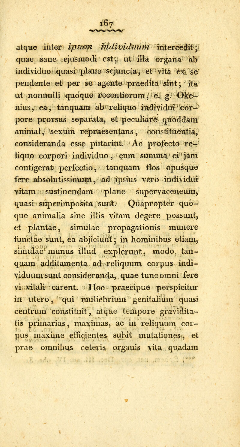 atque inter vpsuifi Mdividuum ixii&^tt^^^ quae sane ejusmodi est',; ut ilia organa ab individuo- iquasi plane seiuncta, et' vit^ exi se pendente et per se agente- praeditai' sint; ita ut nonnulli quoque recentiorum ^ ^ ei g. Ol^ nius,r ea, tanquam ab reiiquo indiyidui';Cor-^ pore prorsus separata^ et peculiat^^ qufeddam anurialy ■sexum repraesentans, obristitiientia, eonsideranda ess0 putarinti Ac prpfectd re-- liquo corpori individuo , cum sumina' ei^'jam contigerat perfectio, tanquam flos opusque fere absolutissimJtJM, ad ipsius vero individui vitam sustinendam plane supervaceneum, quasi siiperimposita suA Quapropter quo- que animalia sine illis vitam degere possunt, et piantae, simulac propagationis munere functae sunt, ea abjiciunl: \ in hominibus etiam, simulac-munus illud explerunt, modo, tan- quam additamenta ad reliqumn corpus indi- viduum sujat considerandaj quae tunc omni fere vii mtiili icarent. Hoc praecipue perspicitur in utero 5 qui mttliebrium gemtalium quasi centrum constituit, atque tempore gravitoa*- tis primarias, maximas, ac in reliquum cor- pus maxime efficientes subit mutationes', et prae omnibus ceteris organis vita quadam
