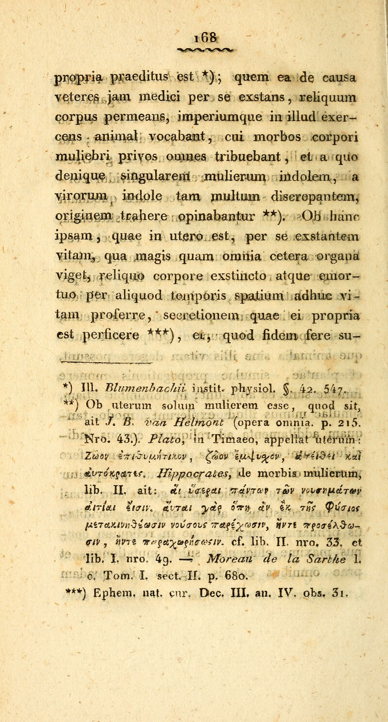 i6a piic^ria pii^aeditus i^st ^); qu-em ea de causa vetere^ jani niediei per.se exstans, reliquum corpus permeang, imperiumque in illud exer- cens : animat • vocabant 5 cui morbos corpori muliebri priyos omnes tribuebant y ei ^ a quo deniquf;; singularem mulierum iiidolen\, jia -v^irqrum indple tam multum diseropantem, originem4rahere opinabantur *?*^). ^OiiAmne. ipsam 3 quae in utero.est, per se exstantem vitam, qua magis quam omnia cetera orgaiieL vigefe, r^liquo corpore exstincto: atque emor- tuo.per aliquod tompOris spatium adhuis vi- tani proferre, ■ seGretionem; quae ei propria cst perfieere ^**), eii^ - quod fidem fere su- '^'^.■^^jt'? *= ■ ■ ■ ' ■ ■ ' ■' *) 111, BlumenhacJdi ij^tit. physiol. §..,'^^..,54.7,-,,; **) Ob .uterum soluiii mulierem e^se, qiiod sit, * ait X B; vafi Heljndnt [o^exdi omnia. p. 2i5. -ihfjijj.^^ 43.). /^/^iJ-oj'in^Timaeo, appellat'^{it^fiim: :xjv dvroK^etrtf, IlippocrateSj ide morbismuliertim) ;; Ub. II, ait: «e; h&.^^ttt 'TrAvrco^ rm yovnjf^dTwy Atriiti it^iy, &.vreti ^^ccf oV^^ ,«>, ^J^ t«S' ^uV/of fAir<AX.il/tj^4ajiP vovaoij? 7retf(-)^a^tv^ nvTi 'TF^Qo-iK^a-. ffip , hvr^ '3r>-ffef)Qaf}ie-&'yfV, cf. lib. II. m'o, 53, et lib. L iiroo 49. -4' MoreaW 4^ la Sartfte 1, i:-^ c. Tom. I. sect. tll. p. 680. -^ iU...G ^^*) E|)ben?, nat. Qnr. Dec. III, an, IV, qbs, 3i,