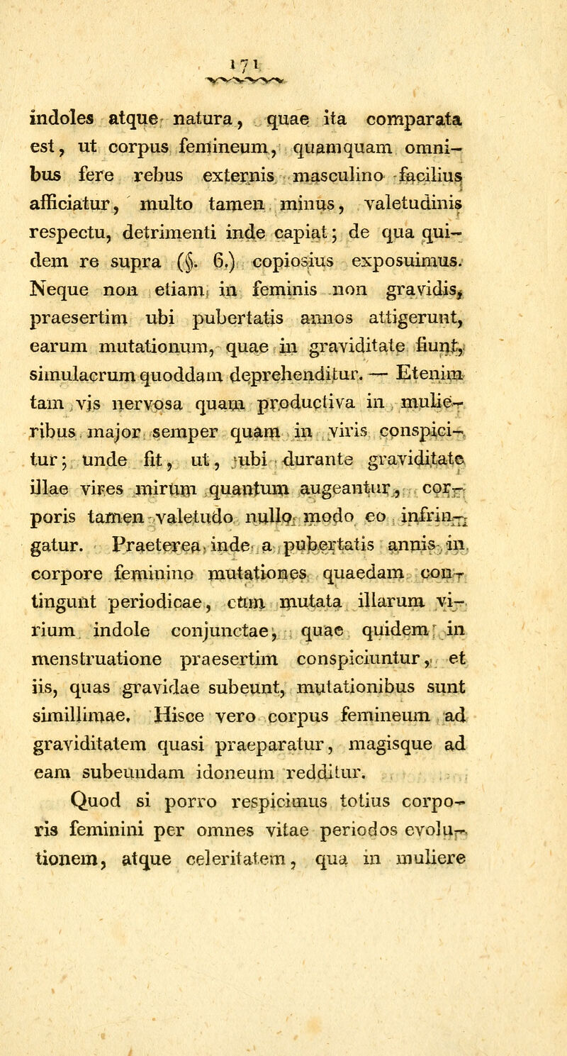 indoles atque natura, quae ita comparata est, ut corpus femineum, qu^mquam omni- bus fere rebus externis masculina -facilius afficiatur, multo tamen minus, yaletudinis respectu, detrimenti inde capiat; de qua qui- dem re supra (§. 6,) copiosius exposuimus. Neque noa etiam; in feminis non gravidis^ praesertim ubi pubertatis annos attigerunt, earum mutationum, quae in graviditate iiunjb,i simulacrum quoddam deprehenditur. — Etenim tam vis nervpsa quam pr.oductiva in mulie-r- ribus, major semper quarn . in viris conspici-T', tur; unde fit, ut, mbi durante graviditatet illae vires mirtun quantum augeantur;, co]^;;^^^ poris tamen valetudo nulloi modo eo infri%rv gatur. Praeterea ? inde a pubertatis ^unis, dii, corpore feminino mutationes quaedam con:-?- tingunt periodicae, cUm nautata illarum vi-. rium indole conjunctae^ quae quidem; in mensti^uatione praesertim conspiciuntur, et iis, quas gravidae subeunt, mutationibus sunt simillimae, Hisce vero corpus femineum ad graviditatem quasi praeparatur, magisque ad eam subeundam idoneum reddilur. Quod si porro respiciuius totius corpo-* ris feminini per omnes vitae periodos evolujn tionem, atque celeritatem, qua m muliere