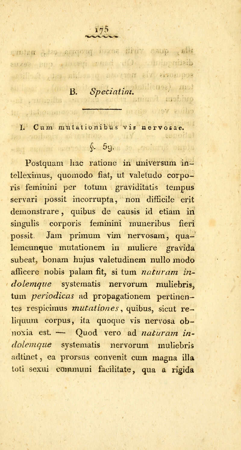 i^-'^ B. Speciaiim, I. C u m m u t a t i o n i b u s y i s n e r v o s a e. §. 59. Postquam liac ratione in universum in- telleximus, quomodo fiat^ ut valetuclo corpo- ris feminini per totum graviditatis tempus servari possit incorrupta, non difficile erit demonstrare, quibus de causis id etiam in singulis corporis feminini mmieribus iieri possit. Jam primum vim nervosam, qua- iemcunque mutationem in muliere gravida subeat, bonam hujus valetudinem nullo modo afficere nobis palam lit, si tum naturam iji- dolemqiie systematis nervorum muliebris^ tum periodicas ad propagationem pertinen- tes respicimus mutationes ^ quibus, sicut re- liquum corpus, ita quoque vis nervosa ob- no\ia est — Quod vero ad naturarn in^ dolemqiie systematis nervorum muliebris adtinet, ea prorsus convenit cmn magna illa toti sexui commuui facilitate, qua a rigida
