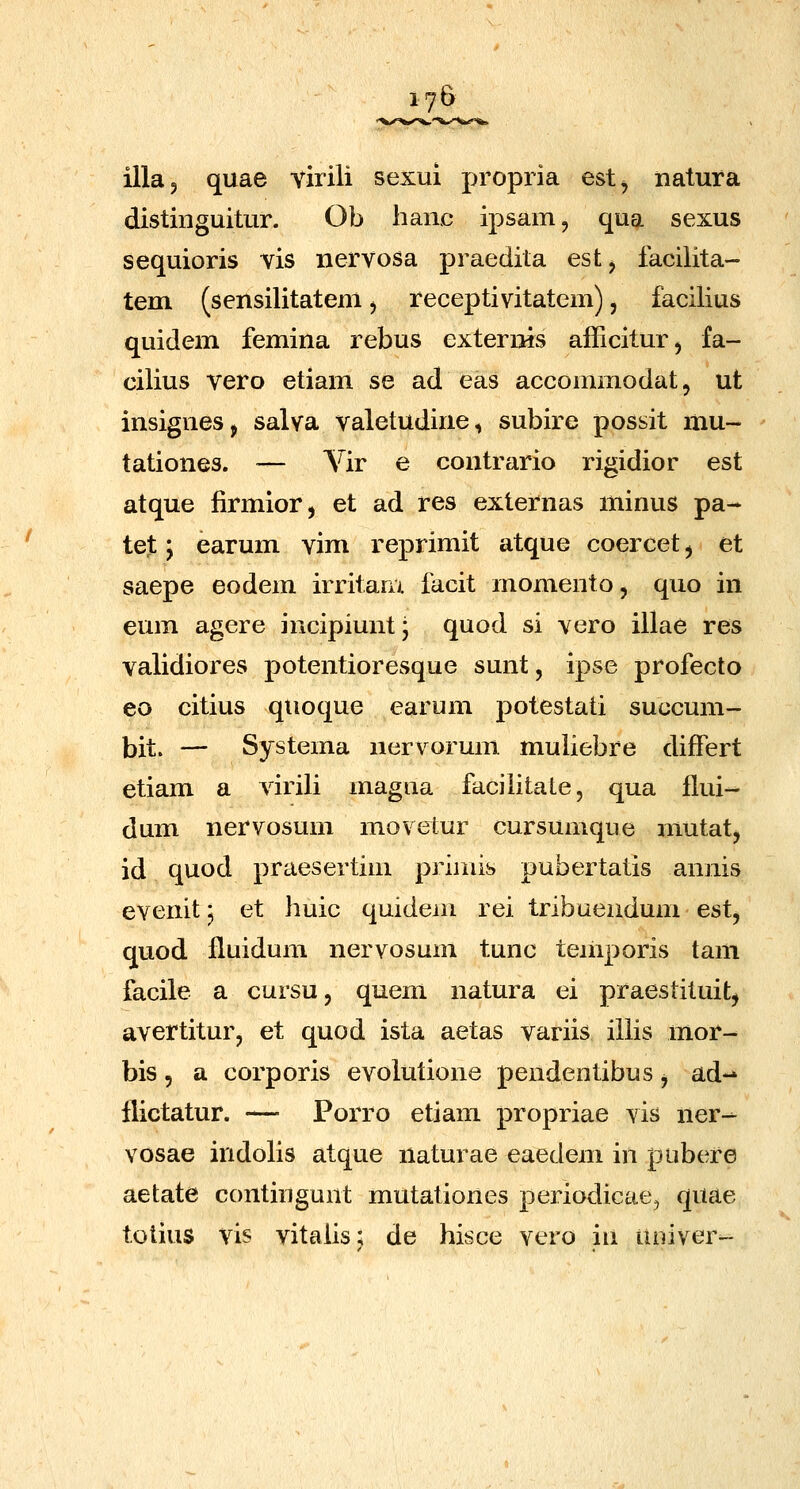 illaj quae virili sexui propria est^ natura distinguitur. Ob hanc ipsam, qua sexus sequioris vis nervosa praedita est, iacilita- tem (sensilitatem ^ receptivitatem), facilius quidem femina rebus externis afficitur^ fa- cilius vero etiam se ad eas accommodat, ut insignesj salva valetudine, subire possit mu- tationes. — Vir e contrario rigidior est atque firmior, et ad res externas minus pa- tet; earum vim reprimit atque coercet ^ et saepe eodem irritaru facit momento, quo in eum agere incipiuntj quod si vero illae res validiores potentioresque sunt, ipse profecto eo citius quoque earum potestati succum- bit. — Systema nervorum muliebre differt etiam a virili magiia faciiitate, qua flui- dum nervosum movelur cursumque mutatj id quod praesertim priniis pubertatis annis evenit j et huic quidem rei tribuendum est, quod fluidum nervosum tunc teinporis tam facile a cursu, quem natura ei praestituit^ avertitur, et quod ista aetas variis illis mor- bis, a corporis evolutione pendentibus j ad-» llictatur. — Porro etiam propriae vis ner- vosae indolis atque naturae eaedem in pubt^re aetate contingunt mutationes periodicae, quae totius vis vitalis; de hisce vero in uoiver-