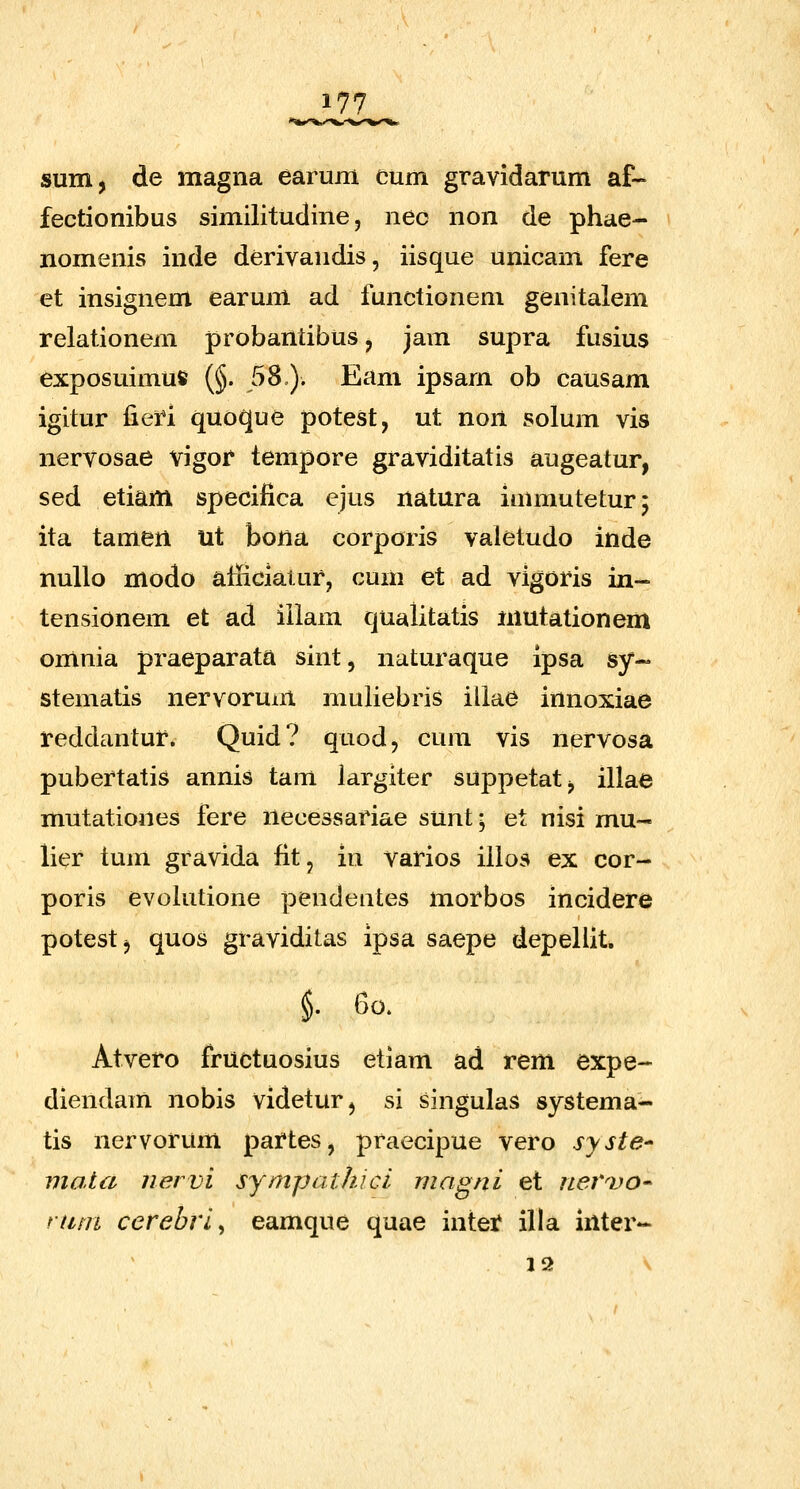 sum, de magna earum cum gravidarum af- fectionibus similitudine, nec non de phae- nomenis inde derivandis, iisque unicam fere et insignem earum ad functionem genitalem relationem probantibus, jam supra fusius exposuimu» (§. 58). Eam ipsam ob causam igitur fieri quoque potest, ut non solum vis nervosae vigor tempore graviditatis augeatur, sed etiam specifica ejus natura inunuteturj ita tamen ut bona corporis valetudo inde nuUo modo aliiciatur, cum et ad vigoris in- tensionem et ad iilam qualitatis niutationem omnia praeparata sint, naturaque ipsa sy- stematis nervorum muliebris illae innoxiae reddantur. Quid? quod, cum vis nervosa pubertatis annis tani largiter suppetat^ illaa mutationes fere necessariae sunt; et nisi mu- lier tum gravida fit, in varios illos ex cor- poris evoiutione pendentes morbos incidere potestj quos graviditas ipsa saepe depeliit. §. 60. Atvero fructuosius etiam ad rem expe- diendam nobis videturj si singulas systema- tis nervorum partes, praecipue vero syste^ viala nervi sympathici magni et nervo- nini cerebri^ eamque quae intet illa inter- 12 ^