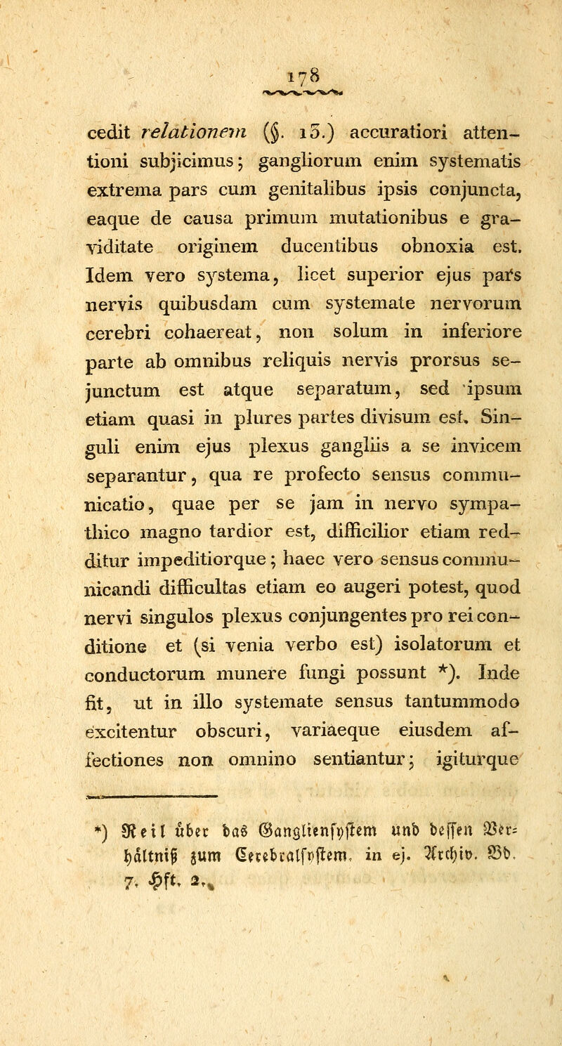 cedit relationevi (§. i5.) accuratiori atten- tioni subjicimus; gangliorum enim systematis extrema pars cum genitalibus ipsis conjuncta, eaque de causa primum mutationibus e gra- viditate originem ducentibus obnoxia est, Idem vero systema, licet superior ejus pai^s nervis quibusdam cum systemate nervorum cerebri cohaereat, non solum in inferiore parte ab omnibus reliquis nervis prorsus se- junctum est atque separatum, sed ipsum etiam quasi in plures partes divisum est, Sin- guli enim ejus plexus gangliis a se invicem separantur, qua re profecto sensus commu- nicatio, quae per se jam in nervo sympa- thico magno tardior est, difficilior etiam red- ditur impeditiorque; haec vero sensus commu- nicandi difficultas etiam eo augeri potest, quod nervi singulos plexus conjungentes pro rei con- ditione et (si venia verbo est) isolatorum et conductorum munere fungi possunt '^). Inde fit, ut in illo systemate sensus tantummodo excitentur obscuri, variaeque eiusdem af- fectiones non omnino sentiantur; igiturque ^) 3?eil ubec \q,% ©anslienfvftem \xx^^ beJTen S&m l)d[tmf sum (Eecebcalfpjlem. in ej. 7(rc{)it>. 95t». 7. S^% 2.^