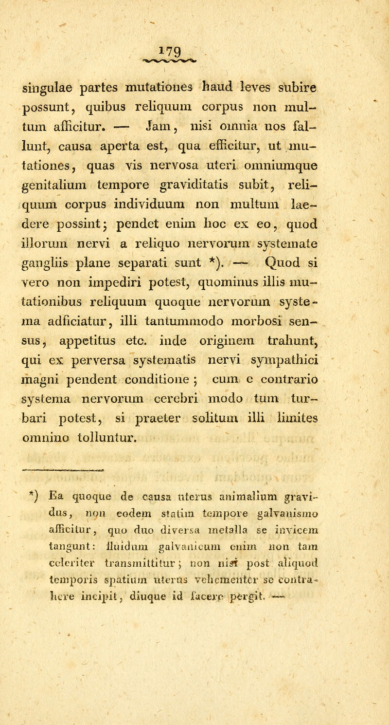 singulae partes mutationes haud leves subire possunt, quibus reliquum corpus non mul- tum afficitur. — Jam, nisi omnia uos fal-° lunt, causa aperta est, qua efficitur, ut mu- tationes, quas vis nervosa uteri omniumque genitalium tempore graviditatis subit, reli- quum corpus individuum non multum lae- dere possint- pendet enim lioc ex eo, quod iilorum nervi a reliquo nervorum systemate gangliis plane separati sunt *). — Quod si vero non impediri potest, quominus illis mu~ tationibus reliquum quoque nervorum syste- ma adficiatur, illi tantmnmodo morbosi sen- sus, appetitus etc. inde originera traliunt, qui ex perversa systematis nervi sympathici magni pendent conditione ; cum e contrario systema nervorum cerebri modo tum tur- bari potest, si praeter solitum illi limites omnino tolluntur. ) Ea qiioque de causa nterus aiiimalium gravi- dus, non eodem statim tempore galvaiiisino afficitur, quo duo diversa metalla se invicem tan£>unt: lluidum paivanicum cnim non tam cclcriter transmittitur; non lusi post aliquod temporis 5pa.tium uterus veliementer se contra' licre incipitj diuque id facerp pergit. —