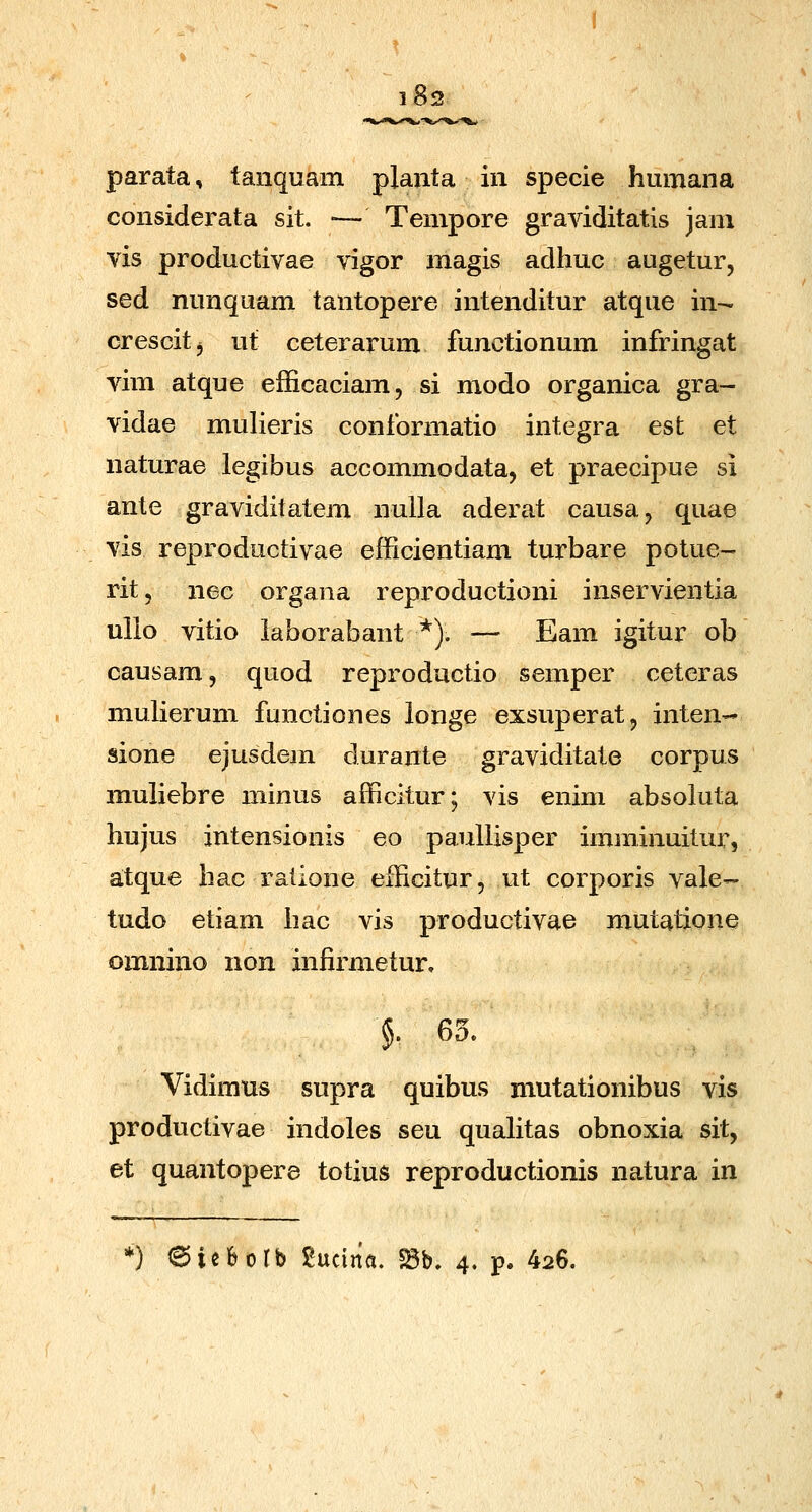 i8: parata, tanquam plaiita in specie humana considerata sit. — Tempore graviditatis jam vis productivae vigor magis adhuc augetur, sed nunquam tantopere intenditur atque in- crescitj ut ceterarum functionum infringat vim atque efficaciam, si modo organica gra- vidae mulieris conformatio integra esfc et naturae legibus accommodata, et praecipue si ante graviditatem nuUa aderat causa^ quae vis reproductivae efficientiam turbare potue- rit, nec organa reproductioni inservientia ullo vitio laborabant *). — Eam igitur ob causam, quod reproductio semper ceteras mulierum functiones longe exsuperat, inten- sione ejusdem durante graviditate corpus muliebre niinus afficitur; vis enim absoiuta hujus intensionis eo paullisper imminuitur, atque hac ratione efficitur, ut corporis vale- tudo etiam hac vis productivae mutatione omnino non infirmetur, §. 65. Vidimus supra quibus mutationibus vis productivae indoles seu quahtas obnoxia sit, et quantopere totius reproductionis natura in