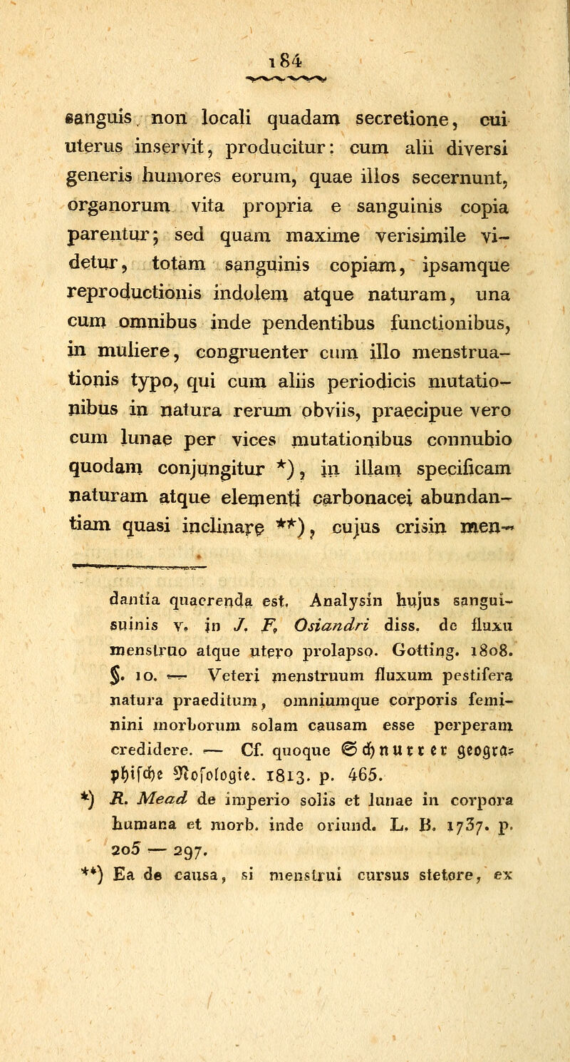 ianguis nori locali quadam secretione, cui uterus inservit, producitur: cum alii diversi generis humores eorum, quae iiios secernunt, organorum vita propria e sanguinis copia parentur; sed quam maxime verisimile vi- detur j totam sanguinis copiam, ipsamque reproductionis indolem atque naturam, una cum omnibus inde pendentibus functionibusj in muliere, coDgruenter cum illo menstrua- tionis typo, qui cum aliis periodicis mutatio- nibus in natura rerum obviis, praecipue vero cum lunae per vices mutationibus connubio quodam conjungitur *), iii illam specificam naturam atque elementi carbonacei abundan- tiam quasi inclinar^ *^) ? cujus crisin mm-* dantia quacrenda est. Analysin hujus sangui- jsuinis V? ?n /. F^ Osiandri diss. de fluxu njenslrao atque utpro prolapso. Gotting. 1808. |§. 10. s-rr- Veteri uienstruum fluxum pestifera iiatura praedituni, omniumque corporis femi- nini morljorum solam cgusam esse perperanj credidere. -— Cf quoque ©df)nuttec gCOgra? pf)ifd)e ^^lofoloste. 1813. p. 465. *) i?. Mead de imperio solis et lunae in corpora humana et morb. inde oriund. L. B. i/S/. p. 2o5 '— 297, ■**) Ea de causa, si menstrui cursus stetorey ex