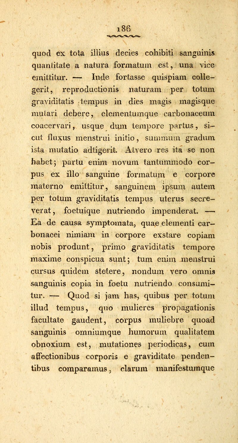 quod ex tota iilius decies cohibiti sanguinis quandtate a natura formatum est, una vice emittitur. — Inde fortasse quispiam colle- gerit, reproductionis naturam per totum graviditatis tempus in dies magis magisque mutari debere, elementumque carbonaceum coacervari, usque dum terapore partus, si- cut iluxus menstrui initio, sumnium gradum ista mutatio adtigerit. Atvero res ita se non habet; partu enim novum tantummodo cor- pus ex illo sanguine formatuni e corpore materno emittitur, sanguinem ipsum autem per totum graviditatis tempus uterus secre- verat, foetuique nutriendo impenderat. — Ea de causa symptomataj quae elementi car- bonacei nimiam in corpore exstare copiam nobis produnt, primo ^raviditatis tempore maxime conspicua sunt; tum enim .menstrui cursus quidem stetere, nondum vero omnis sanguinis copia in foetu nutriendo consumi- tur. — Quod si jam has, quibus per totum illud tempus, quo mulieres propagationis facultate gaudent, corpus muliebre quoad sanguinis ornniumque humorum quahtatem obnoxium est, mutationes periodicas, cum afTectionibus corporis e graviditate penden- tibus comparamus, clarum manifestumque