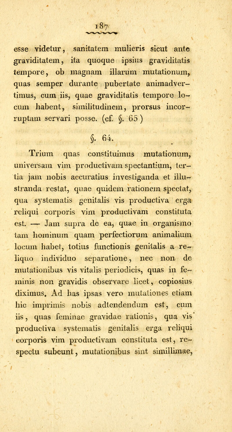 i87- esse videtur, sanitatem mulieris sicut ante graviditatem, ita quoque ipsius graviditatis tempore, ob magnam illarum mutationum^ quas semper durante pubertate animadver- timuSj cum iis, quae graviditatis tempore lo- cum habent, similitudinem, prorsus incor- ruptam servari posse. (cf. §. 65) §. 64. Trium quas constituimus mutationumj universam vim productivam spectantium, ter- tia jam nobis accuratius investiganda et iliu- stranda restat, quae quidem rationem spectat, qua systematis genitalis vis productiva erga reliqui corporis vim produclivam constituta est. — Jam supra de ea, quae in organismo tam hominum quam perfectiorum animahum locum habetj totius functionis genitaUs a re- liquo individuo separatione, nec non de mutationibus vis vitalis periodicis, quas in fe- minis non gravidis observare licet, copiosius diximus, Ad has ipsas vero mutationes etiam hic imprimis nobis adtendendum est, cum iis, quas feminae gravidae rationis, qua vis' productiva systematis genitalis erga reliqui corporis vim productivam constituta est, re- spectu subeunt, mutationibus sint similliniae,