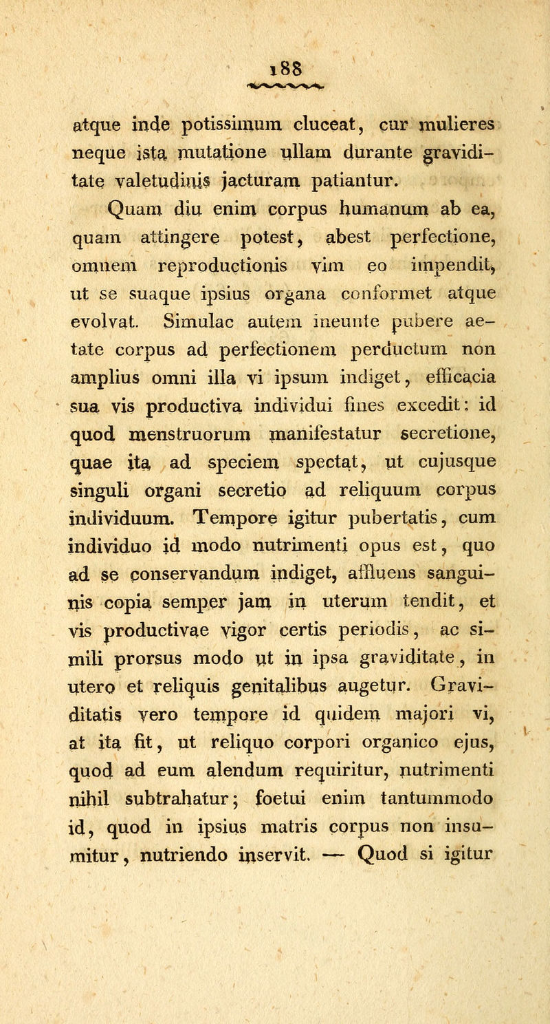 atque inde potissimuiii cluceat, cur mulieres neque ist^ mutatione nllam durante gravidi- tate valetudinis jacturam patiantur. Quam diu enim corpus humanum ab ea, quam attingere potestj abest perfectione, omnem reproductionis vim eo impendit, iit S8 suaque ipsius organa conformet atque evolvat. Simulac autem ineuute pubere ae- tate corpus ad perfectionem perductum non amplius omni illa vi ipsum indiget, efficacia sua vis productiva individui fines excedit: id quod menstruorum paanifestatur secretione, quae jta, ad speciem spectat, nt cujusque singuli organi secretio ad reliquum corpus individuum. Tempore igitur pubertatis, cum individuo id modo nutrimenti opus est, quo ad se conservandum indiget, afflqens s^ngui- i^is copia semper jani in uterum tendit, et vis productivae vigor certis periodis, ac si- jnili prorsus modo wt in ipsa graviditate, in ntero et rcliquis genitalibus augetur. Gravi- ditatis vero tenipore id quidem majori vi, at ita fit, ut reliquo corpori organico ejus, quod ad eum alendum requiritur, nutrimenti nibil subtrahatur; foetui enim tantummodo id, quod in ipsius matris corpus non insu- mitur, nutriendo inservit. — Quod si igitur