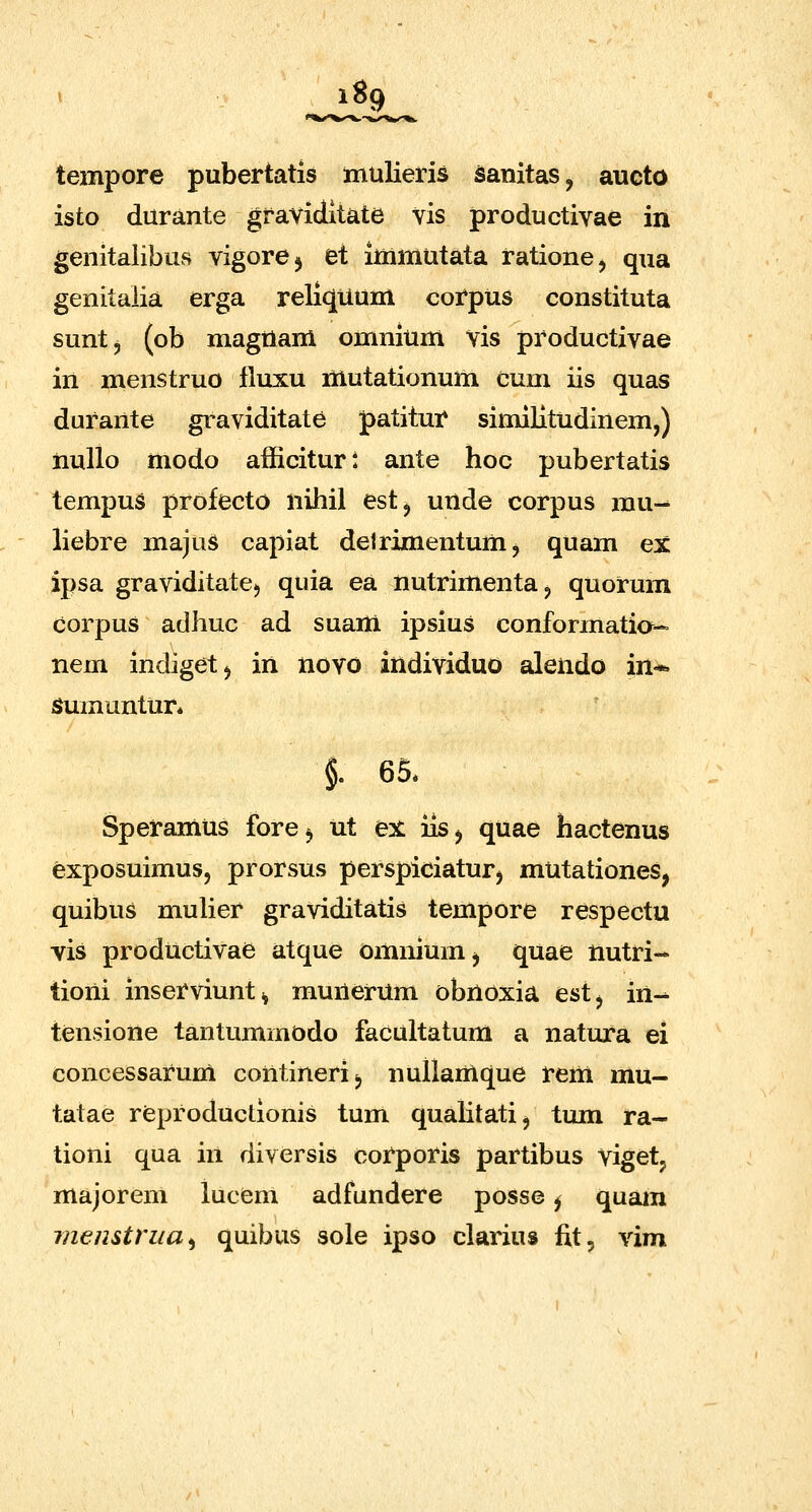 tempore pubertatis mulieris sanitas, aucto isto durante gravidltate vis productivae in genitalibus vigore^ et immutata rationej qua genitaiia erga reliquum corpus constituta suntj (ob magttam omnium Vis productivae in menstruo fluxu mutationum cum iis quas durante graviditate patitur similitudinem,) nullo modo afficitur: ante hoc pubertatis tempus profecto nihil est^ unde corpus mu- liebre majus capiat delrimentum, quam ex ipsa graviditate;, quia ea nutrimentaj quorum corpus adhuc ad suam ipsius conformatia- nem indigetj in novo individuo alendo in* Sumuntur* §. 65. Speramus fore^ ut ex iis^ quae hactenus exposuimus, prorsus perspiciaturj mutationes, quibus mulier graviditatis tempore respectu vis productivae atque omniumj quae nutri- tioni inserviunt^ munerUm obnoxia estj in- tensione tantummodo facultatum a natura ei concessarum contineri^ nullamque rem mu- tatae reproductionis tum qualitatij tum ra- tioni qua in diversis corporis partibus vigetj majorem lucem adfundere posse j quam menstrua^ quibus sole ipso clarius fit, vim