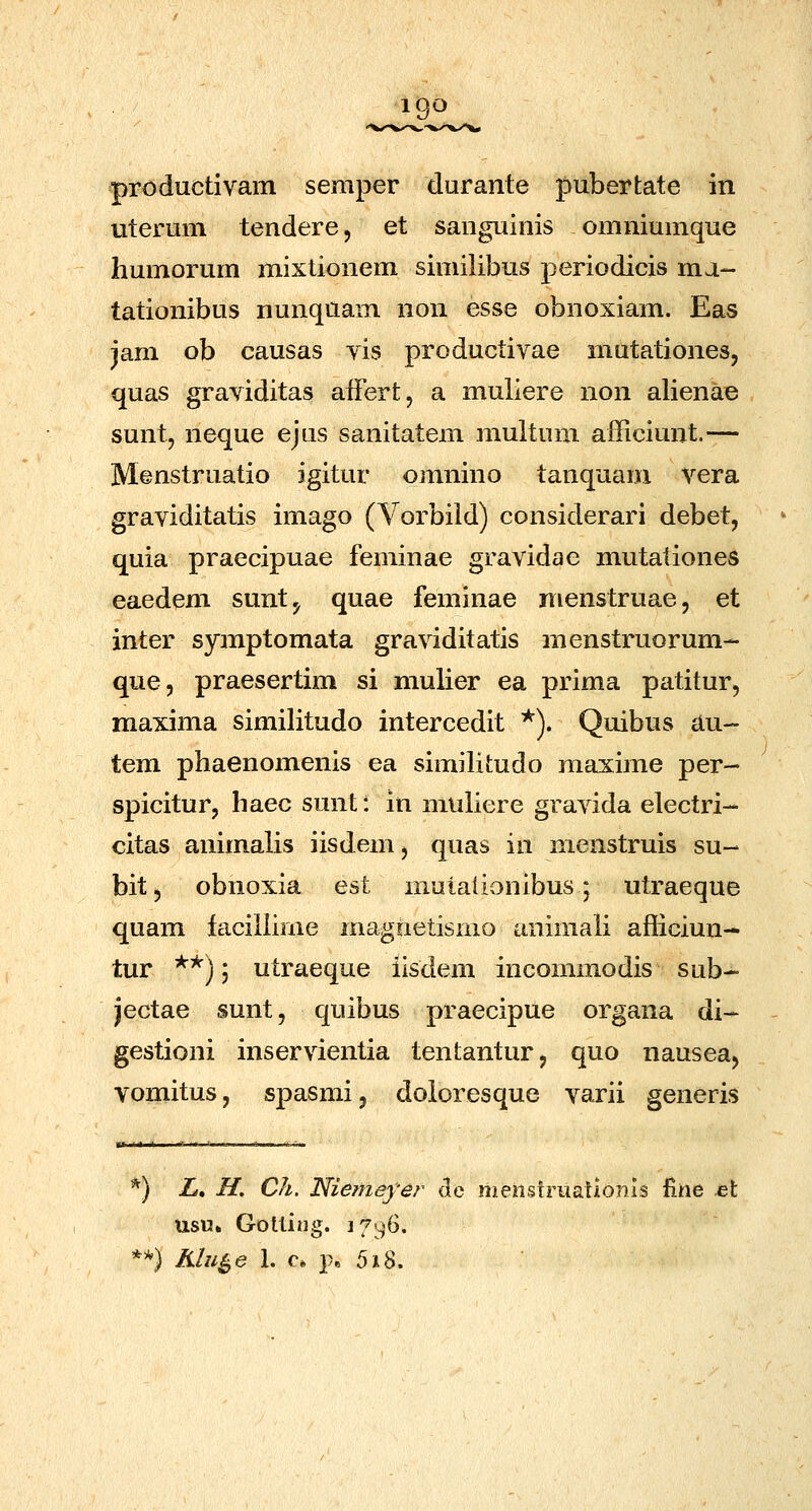 IQO productivam semper durante pubertate in viterum tendere, et sanguinis omniumque humorum mixtionem similibus periodicis ma- tationibus nunquam non esse obnoxiam. Eas jam ob causas vis productivae mutationes, quas graviditas aiFert, a muliere non alienae sunt, neque ejus sanitatem multum afficiunt.— Menstruatio igitur omnino tanquam vera graviditatis imago (Vorbiid) considerari debet, quia praecipuae feminae gravidae mutationes eaedem sunt^ quae feminae nienstruae, et inter symptomata graviditatis menstruorum- que, praesertim si mulier ea prima patitur, maxima similitudo intercedit *). Quibus au- tem phaenomenis ea simiHtudo maxime per- spicitur, haec sunt: in muliere gravida electri- citas animalis iisdenij quas in menstruis su- bit, obnoxia est mutaiionibus; utraeque quam faciiiime magnetisnio animali afiiciun- tur **) 5 utraeque iisdem incommodis sub- jectae sunt, quibus praecipue organa di- gestioni inservientia tentantur, quo nausea, vomitus, spasmi, doioresque varii generis *) Z, H. Ch. Niemeyer de iiieiistruatlonls fiiie Jei usu» Gotliiig. i7y6. **) Klu^e 1. c. p, 5i^,