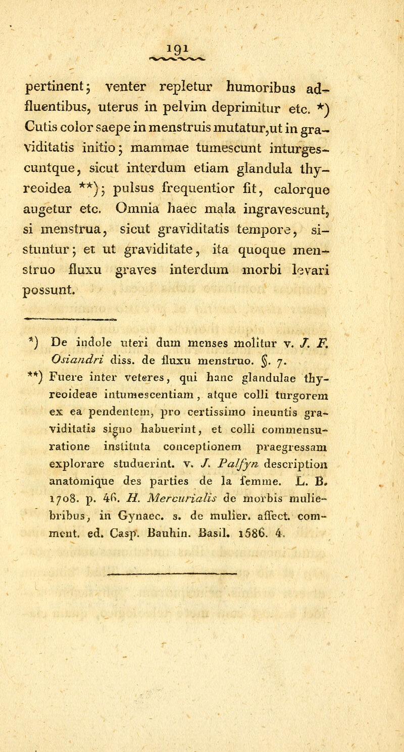 igi pertinentj venter repletur humoribus ad^ fluentibus, uterus in pelvim deprimitur etc. *) Cutis color saepe in menstruis mutatur,ut in gra- viditatis initioj mammae tumescunt inturges- cuntque, sicut interdum etiam glandula thy- reoidea **); pulsus frequentior fit, calorque augetur etc. Omnia haec mala ingravescuntj si menstrua, sicut graviditatis tempore, si- stuntur; et ut graviditate, ita quoque men- struo fluxu graves interdum morbi lcvari possunt. *) De in(3o]e iiteri dum ttieiises molitur v. /. F, Osiajidri diss. de fluxu menstruo. §. 7. **) Fuere inter veteres, qui hanc glandulae thy- reoideae intumescentiam , atque colli turgorem ex ea pendenteni, pro certissimo ineuntis gra- viditatis si^no habuerint, et colli commensu- ratione instituta conceptionem praegressam explorare studuerint. v. /. Palfyn description anatomique des parties de la femme. L. B. 1708. p. 4f^. H. Mercurialis de morbis mulie- bribus^ in Gynaec. s. de mulier. aiTect. com- mcnt. ed. Casp'. Bauhin. Basll, i586. 4,