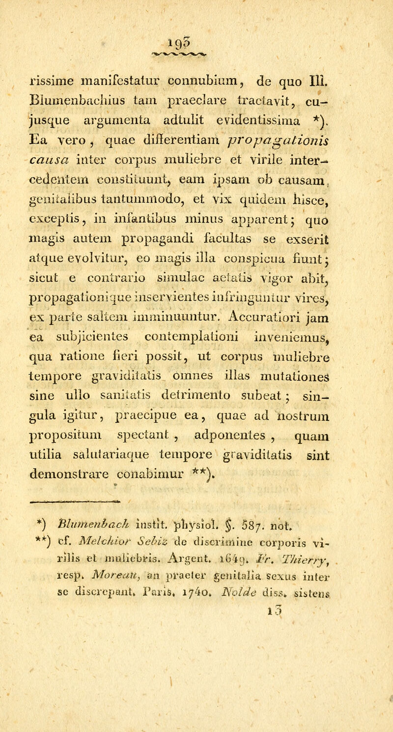 rissime iiiaTiifestatur coiinubiiim, de quo 111. Biumenbacliius tam praeclare tractavit, cu- jusque argumenta adtulit evidentissima ^). Ea yero , quae diflerentiam propagationis caitsa inter corpus muliebre et viriie inter-* cedentem constituuntj eam ipsam ob causam, genitalibus tantummodo, et vix quidem hisce, exceplis, in infantibus minus apparent; quo magis autem propagandi facultas se exserit atque evolviturj eo magis illa conspicua fiunt; sicut e contrario simulac aetatis vigor abit, propagationique inservientes iofringuntur vires^ ex parte saltem imminuuntur. Accuratiori jam ea subjicientes contemplationi inveniemuSj qua ratione fieri possit, ut corpus muliebre tempore graviditatis 6mnes illas mutationeS sine uilo sanitatis detrimento subeat * sin^ gula igitur, praecipue ea, quae ad nostrum propositum spectant , adponentes , quam utilia saliilariaque tempore graviditatis sint demonstrare conabimur *^\ *) Blutnenbach instit. pliysiol. §. 58/. not» **) cf. Melchior Sebiz de discriiniiie corporis vi- rilis et iiiuliebris. Argent. 1G49. /r, Thierrv^ respv Moreau, an praeler genitaiia Sexus iiiter sc discrepant» Paris* i/^o* Nolde dis5» sistens 10