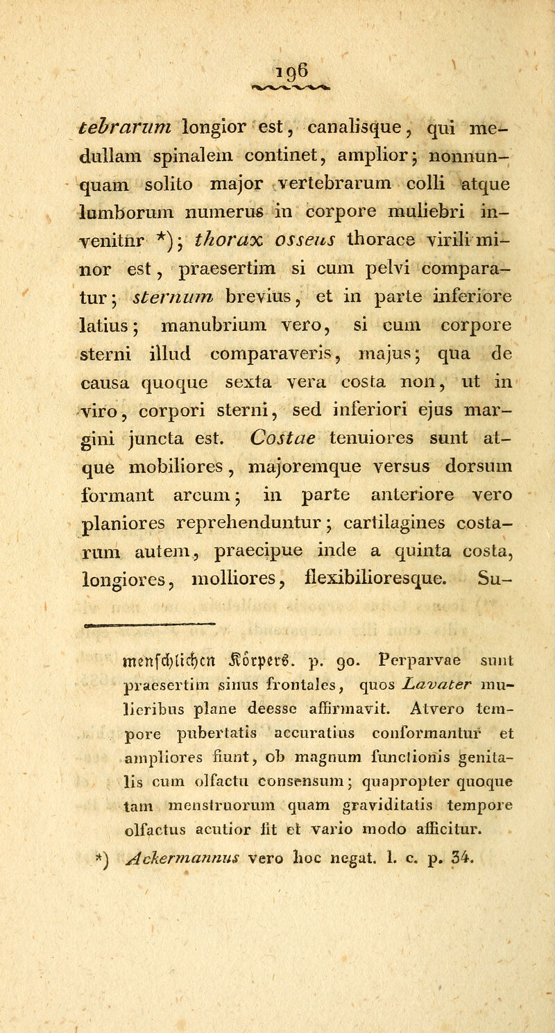 tehrarum longior est, canalisque, qui me- dullam spinalem continet, amplior; nomiun- quam solito major vertebrarum colli atque lumborum numerus in corpore muliebri in- venitnr^);^/zorax osseus thorace virili mi- nor est, praesertim si cum pelvi compara- tur; sternum brevius, et in parte inferiore latius; manubrium vero, si cum corpore sterni illud comparaveris, majus; qua de causa quoque sexta vera cosfca non, ut in viro, corpori sterni, sed inferiori ejus mar- gini juncta est. Costae tenuiores sunt at- que mobiliores, majoremque versus dorsum formant arcum; in parte anteriore vero planiores reprehenduntur; cartilagines costa- rum autem, praecipue inde a quinta costa, longioresj molliores, flexibilioresque. Su- menfd}licf)cn ^6rper6. p. 90. Perparvae suiit praeserlim sinus frontales, qiios Lavater mu- lieribus plane deesse affirniavit. Atvero tem- pore pubertatis accuratius conformantur et ampllores fiunt, ob magnum funclionis ^enita- lis cum olfactu consensum; quapropter quoque tam menstruorum quam graviditatis tempore olfactus acutior fit et vario modo afficitur. *) Ackermannus vero lioc negat. 1. c. p. 34.