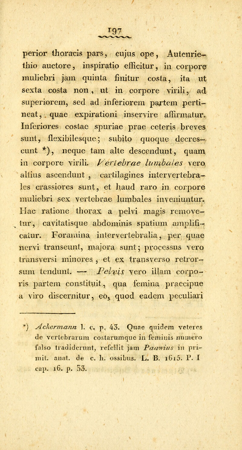 ^97 perior thora-cis pars, cujus ope, Autenrie- thio auctore, inspiratio efficitur, in corpore muHebri jam quinta finitur costa, ita ut sexta costa non, ut in corpore virili, ad superiorem, sed ad inferiorem pa^tem perti- neat, . quae expirationi inservire affirmatur. Inferiores cosfcae spuriae prae ceteris breves sunt, flexibilesque; subito quoque decres— cunt *), neque tam alte descendunt, quam in corpore virili. yeriehrae lumbales vero altius ascendunt , cartilagines intervertebra- les crassiores sunt, et l:|aud raro in corpore muliebri sex vertebrae lumbales inveniuntur. Hac ratione thorax a pelvi magis remove- tur, cavitatisque abdoniinis spatium amphli- catur. Foramina intervertebraha, per quae nervi transeunt, majora sunt; processus vero transversi minores , et ex transverso retror- sum tendunt. — Pel%\is vero iilam corpo- ris partem constituit, qua femina praecipue a viro discernitur^ eo^ quod eadem peculiari ^) Ackermann 1. c. p, 43. Qnae quidcm veteres de vertebraruni costarumquc in femitiis numero falso tradiderunt, refellit jam Paawius in pri- niit. anat. de c. li. ossibus. L. B. i6i5. P. I cap. i6. p. .53.