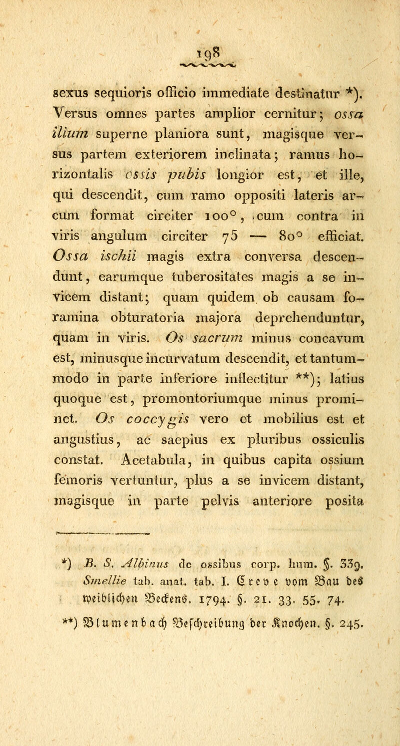 19S sexus sequioris officio immediate destiiiatur *). Versus omnes partes amplior cernitur; ossa iliiim SQperne planiora sunt, magisque ver- sus partem exteriorem inclinata; ramus lio- rizontalis ossls pubis longior est, et ille, qui descendit, cum ramo oppositi lateris ar- cum format circiter 100°, .cum contra in viris angulum circiter 7 5 — 80*^ efficiat. Ossa ischii raagis extra conversa descen- dunt, earumque tuberositates magis a se in- vicem distant; quam quidem ob causam fo-' ramina obturatoria majora deprehenduntur, quam in viris. Os sacrum minus concavum est, minusque incurvatum descendit, ettantum- modo in parte inferiore inilectitur '^*); latius quoque est, promontoriumque minus promi- net, Os coccygis vero et mobilius est et angustius, ac saepius ex pluribus ossiculis constat. Acetabula, in quibus capita ossium femoris vertuntur, plus a se invicem distant, magisque in parte pelvis anteriore posita *) B. S. Alhinus dc ossibus corp. Iium. §. 35f), Smellie lab. anat. tab. I. d c C t) e \)om ^au be$ iveiblic^en ^Bcc^en^. i794* §• 21. 33. 55. 74. **) S5lumcn6adf) ^Jefd^teibunt) ^zt .^nod)en, §. 245.